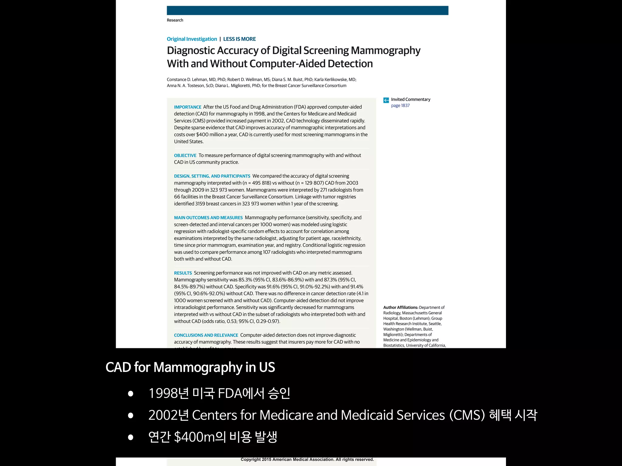 Copyright 2015 American Medical Association. All rights reserved.
Diagnostic Accuracy of Digital Screening Mammography
With and Without Computer-Aided Detection
Constance D. Lehman, MD, PhD; Robert D. Wellman, MS; Diana S. M. Buist, PhD; Karla Kerlikowske, MD;
Anna N. A. Tosteson, ScD; Diana L. Miglioretti, PhD; for the Breast Cancer Surveillance Consortium
IMPORTANCE After the US Food and Drug Administration (FDA) approved computer-aided
detection (CAD) for mammography in 1998, and the Centers for Medicare and Medicaid
Services (CMS) provided increased payment in 2002, CAD technology disseminated rapidly.
Despite sparse evidence that CAD improves accuracy of mammographic interpretations and
costs over $400 million a year, CAD is currently used for most screening mammograms in the
United States.
OBJECTIVE To measure performance of digital screening mammography with and without
CAD in US community practice.
DESIGN, SETTING, AND PARTICIPANTS We compared the accuracy of digital screening
mammography interpreted with (n = 495 818) vs without (n = 129 807) CAD from 2003
through 2009 in 323 973 women. Mammograms were interpreted by 271 radiologists from
66 facilities in the Breast Cancer Surveillance Consortium. Linkage with tumor registries
identified 3159 breast cancers in 323 973 women within 1 year of the screening.
MAIN OUTCOMES AND MEASURES Mammography performance (sensitivity, specificity, and
screen-detected and interval cancers per 1000 women) was modeled using logistic
regression with radiologist-specific random effects to account for correlation among
examinations interpreted by the same radiologist, adjusting for patient age, race/ethnicity,
time since prior mammogram, examination year, and registry. Conditional logistic regression
was used to compare performance among 107 radiologists who interpreted mammograms
both with and without CAD.
RESULTS Screening performance was not improved with CAD on any metric assessed.
Mammography sensitivity was 85.3% (95% CI, 83.6%-86.9%) with and 87.3% (95% CI,
84.5%-89.7%) without CAD. Specificity was 91.6% (95% CI, 91.0%-92.2%) with and 91.4%
(95% CI, 90.6%-92.0%) without CAD. There was no difference in cancer detection rate (4.1 in
1000 women screened with and without CAD). Computer-aided detection did not improve
intraradiologist performance. Sensitivity was significantly decreased for mammograms
interpreted with vs without CAD in the subset of radiologists who interpreted both with and
without CAD (odds ratio, 0.53; 95% CI, 0.29-0.97).
CONCLUSIONS AND RELEVANCE Computer-aided detection does not improve diagnostic
accuracy of mammography. These results suggest that insurers pay more for CAD with no
established benefit to women.
JAMA Intern Med. 2015;175(11):1828-1837. doi:10.1001/jamainternmed.2015.5231
Published online September 28, 2015.
Invited Commentary
page 1837
Author Affiliations: Department of
Radiology, Massachusetts General
Hospital, Boston (Lehman); Group
Health Research Institute, Seattle,
Washington (Wellman, Buist,
Miglioretti); Departments of
Medicine and Epidemiology and
Biostatistics, University of California,
San Francisco, San Francisco
(Kerlikowske); Norris Cotton Cancer
Center, Geisel School of Medicine at
Dartmouth, Dartmouth College,
Lebanon, New Hampshire (Tosteson);
Department of Public Health
Sciences, School of Medicine,
University of California, Davis
(Miglioretti).
Corresponding Author: Constance
D. Lehman, MD, PhD, Department of
Radiology, Massachusetts General
Hospital, Avon Comprehensive Breast
Evaluation Center, 55 Fruit St, WAC
240, Boston, MA 02114 (clehman
@mgh.harvard.edu).
Research
Original Investigation | LESS IS MORE
1828 (Reprinted) jamainternalmedicine.com
Copyright 2015 American Medical Association. All rights reserved.
CAD for Mammography in US

• 1998년 미국 FDA에서 승인

• 2002년 Centers for Medicare and Medicaid Services (CMS) 혜택 시작

• 연간 $400m의 비용 발생
 