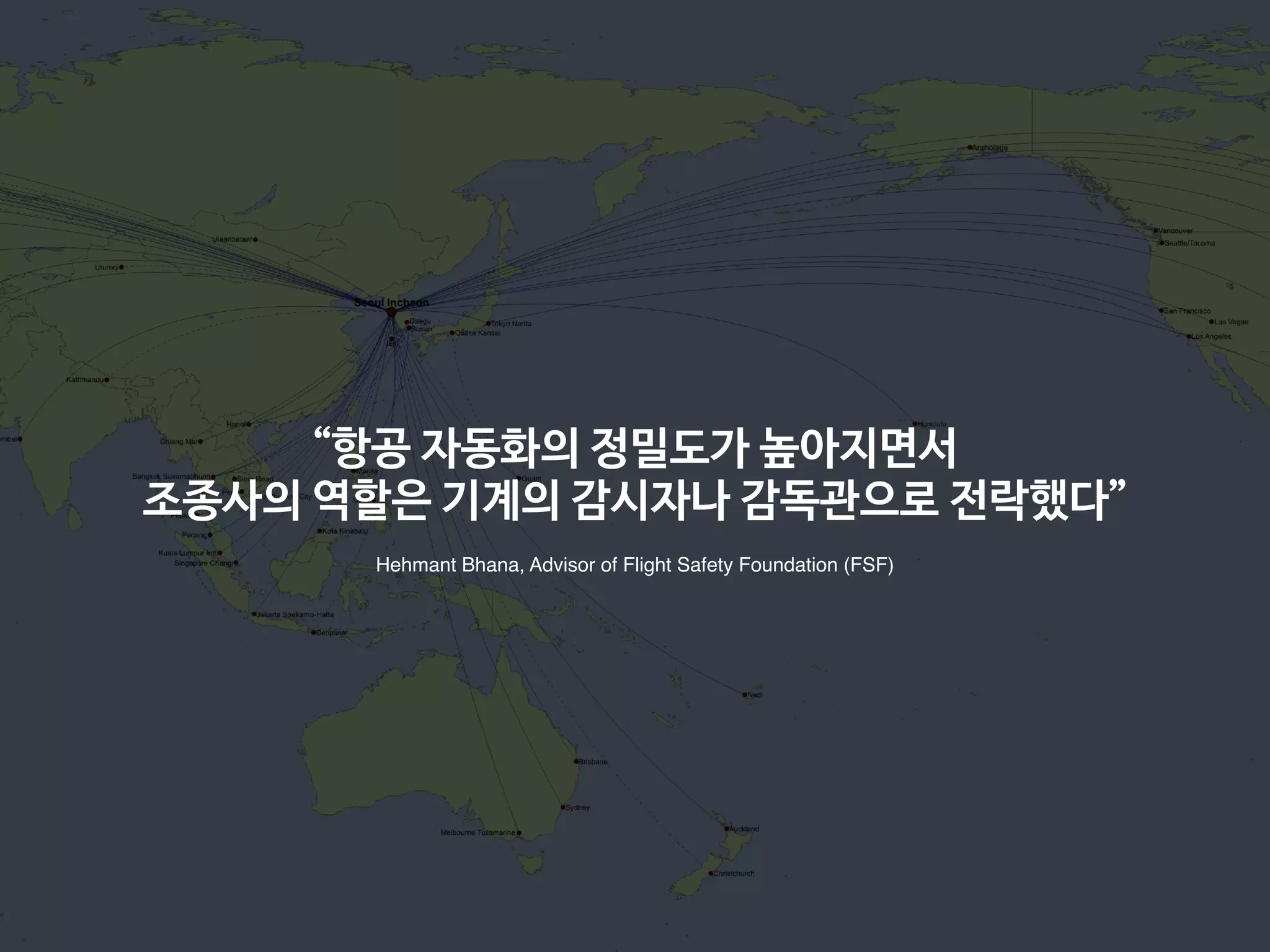 “항공 자동화의 정밀도가 높아지면서

조종사의 역할은 기계의 감시자나 감독관으로 전락했다”
Hehmant Bhana, Advisor of Flight Safety Foundation (FSF)
 
