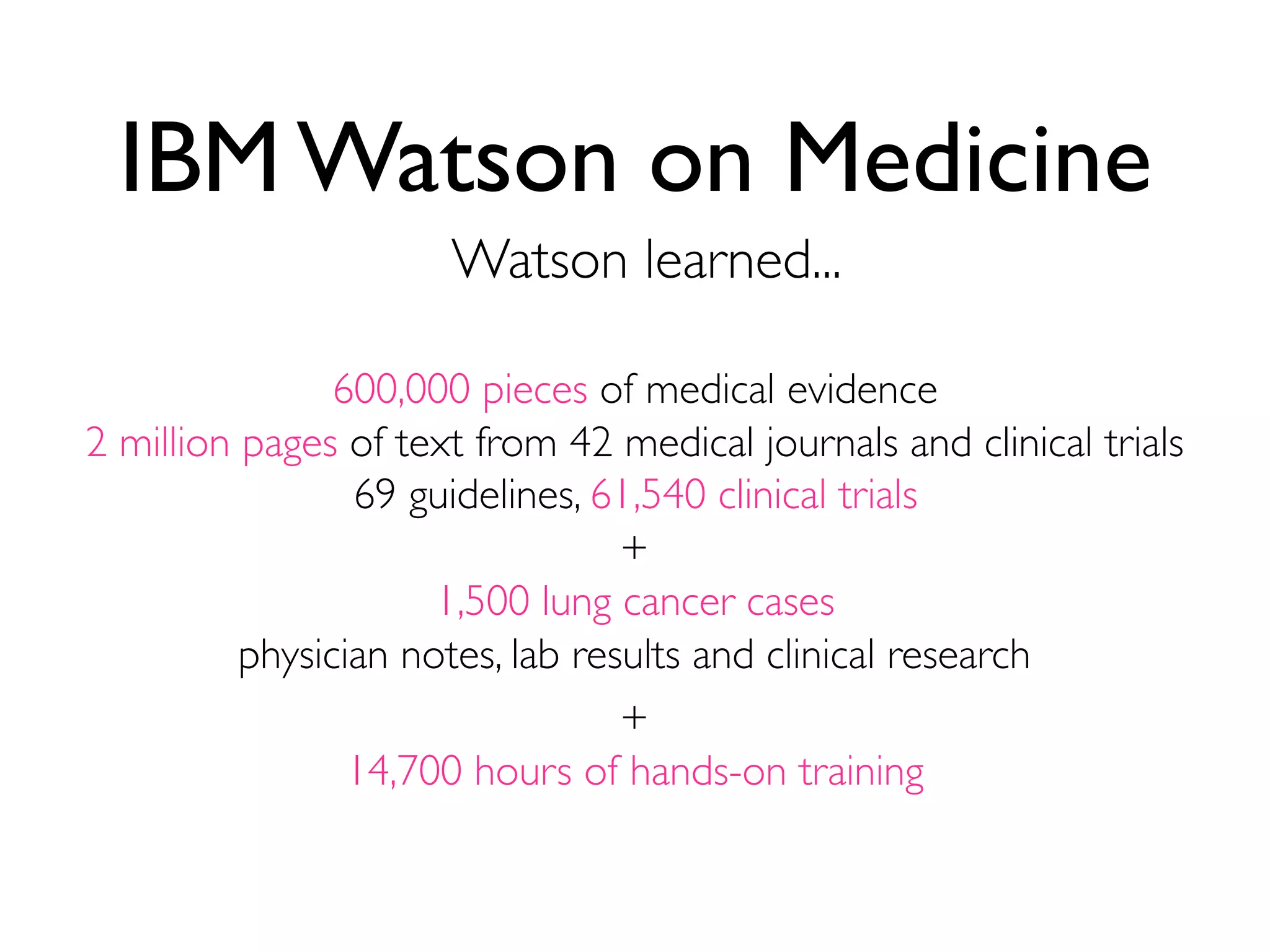 600,000 pieces of medical evidence
2 million pages of text from 42 medical journals and clinical trials
69 guidelines, 61,540 clinical trials
IBM Watson on Medicine
Watson learned...
+
1,500 lung cancer cases
physician notes, lab results and clinical research
+
14,700 hours of hands-on training
 