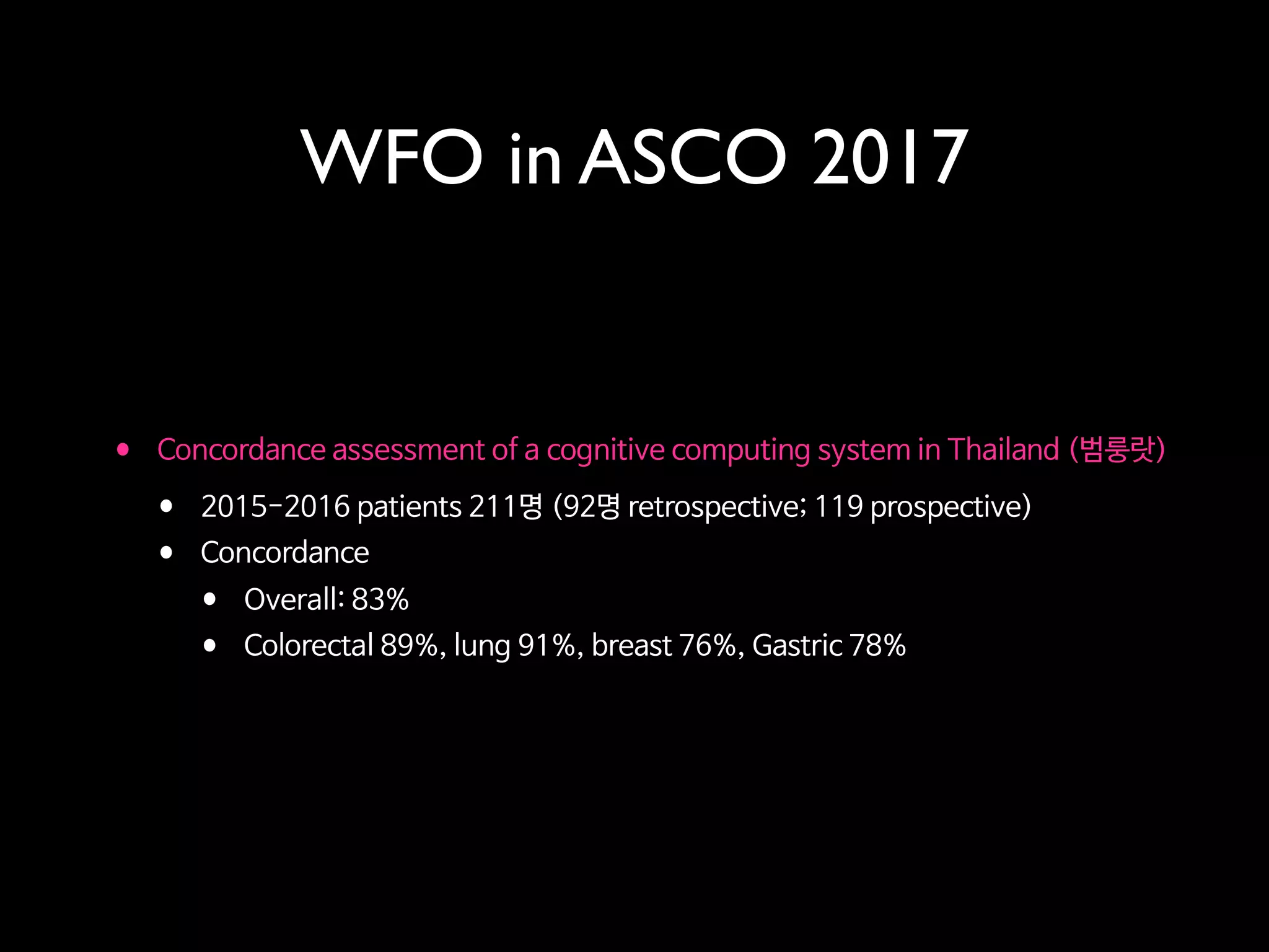 WFO in ASCO 2017
• Concordance assessment of a cognitive computing system in Thailand (범룽랏)

• 2015-2016 patients 211명 (92명 retrospective; 119 prospective)

• Concordance

• Overall: 83%

• Colorectal 89%, lung 91%, breast 76%, Gastric 78%
 