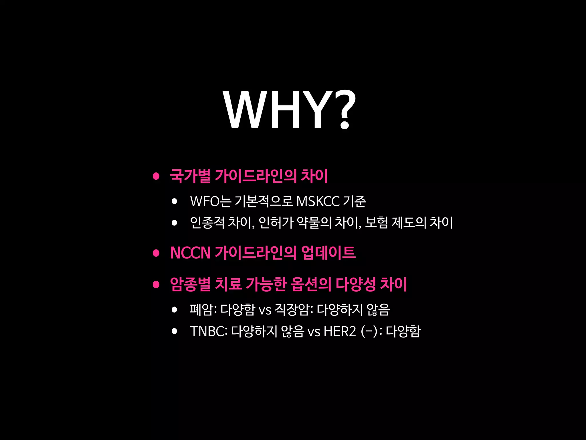 WHY?
•국가별 가이드라인의 차이

• WFO는 기본적으로 MSKCC 기준

• 인종적 차이, 인허가 약물의 차이, 보험 제도의 차이

•NCCN 가이드라인의 업데이트

•암종별 치료 가능한 옵션의 다양성 차이

• 폐암: 다양함 vs 직장암: 다양하지 않음

• TNBC: 다양하지 않음 vs HER2 (-): 다양함
 