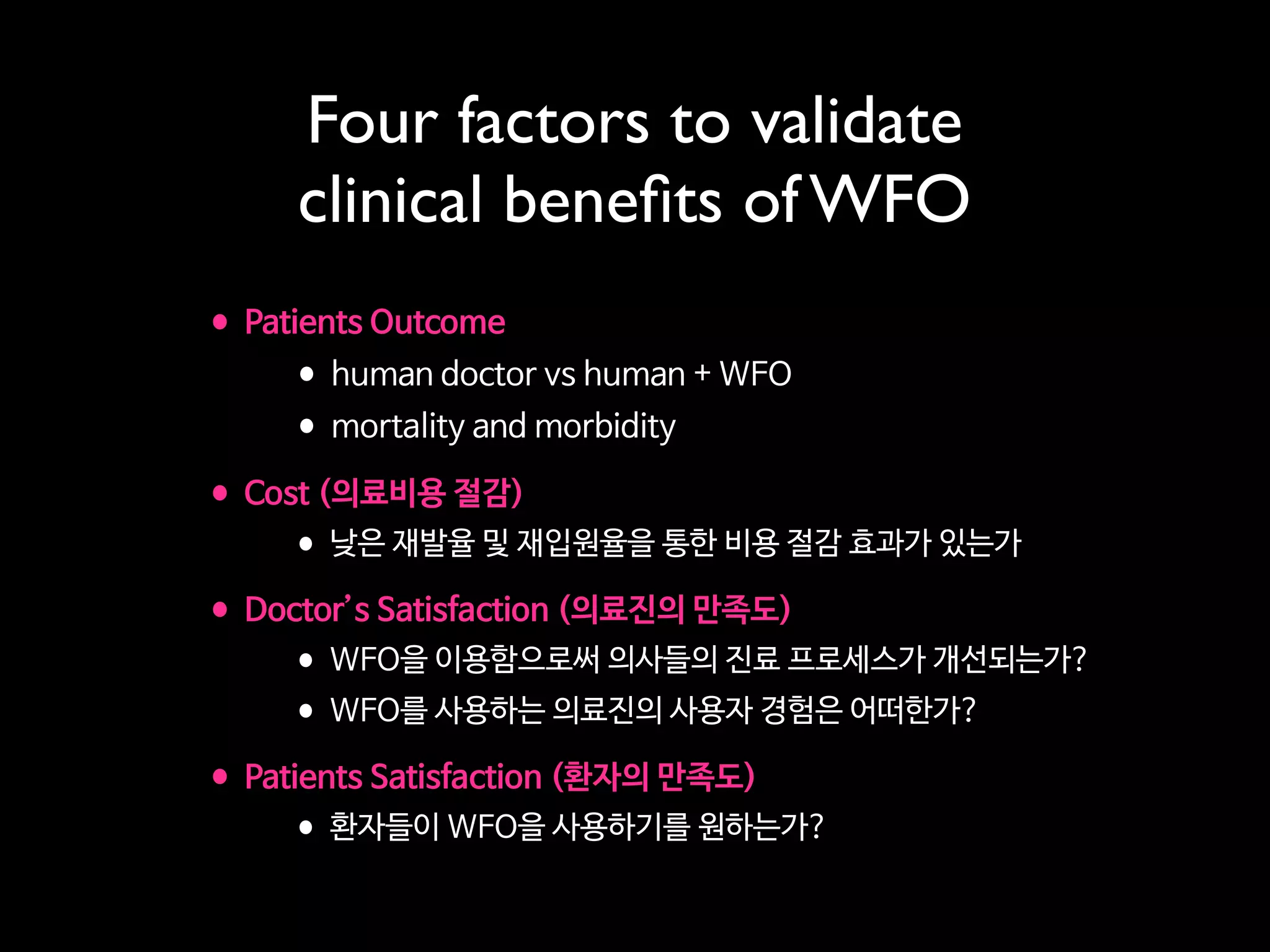 Four factors to validate
clinical beneﬁts of WFO
•Patients Outcome

•human doctor vs human + WFO

•mortality and morbidity

•Cost (의료비용 절감) 

•낮은 재발율 및 재입원율을 통한 비용 절감 효과가 있는가

•Doctor’s Satisfaction (의료진의 만족도)

•WFO을 이용함으로써 의사들의 진료 프로세스가 개선되는가?

•WFO를 사용하는 의료진의 사용자 경험은 어떠한가?

•Patients Satisfaction (환자의 만족도)

•환자들이 WFO을 사용하기를 원하는가?
 