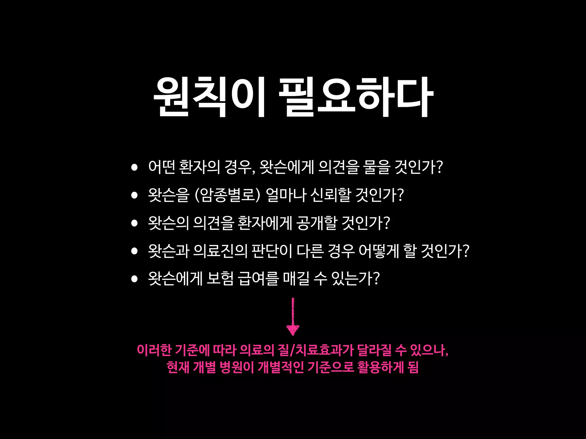 원칙이 필요하다
•어떤 환자의 경우, 왓슨에게 의견을 물을 것인가?

•왓슨을 (암종별로) 얼마나 신뢰할 것인가?

•왓슨의 의견을 환자에게 공개할 것인가?

•왓슨과 의료진의 판단이 다른 경우 어떻게 할 것인가?

•왓슨에게 보험 급여를 매길 수 있는가?
이러한 기준에 따라 의료의 질/치료효과가 달라질 수 있으나,

현재 개별 병원이 개별적인 기준으로 활용하게 됨
 