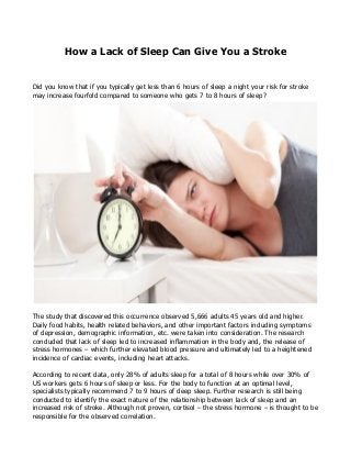 How a Lack of Sleep Can Give You a Stroke
Did you know that if you typically get less than 6 hours of sleep a night your risk for stroke
may increase fourfold compared to someone who gets 7 to 8 hours of sleep?
The study that discovered this occurrence observed 5,666 adults 45 years old and higher.
Daily food habits, health related behaviors, and other important factors including symptoms
of depression, demographic information, etc. were taken into consideration. The research
concluded that lack of sleep led to increased inflammation in the body and, the release of
stress hormones – which further elevated blood pressure and ultimately led to a heightened
incidence of cardiac events, including heart attacks.
According to recent data, only 28% of adults sleep for a total of 8 hours while over 30% of
US workers gets 6 hours of sleep or less. For the body to function at an optimal level,
specialists typically recommend 7 to 9 hours of deep sleep. Further research is still being
conducted to identify the exact nature of the relationship between lack of sleep and an
increased risk of stroke. Although not proven, cortisol – the stress hormone – is thought to be
responsible for the observed correlation.
 