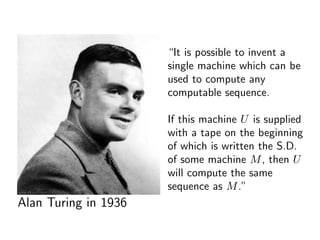 “It is possible to invent a
single machine which can be
used to compute any
computable sequence.
If this machine U is supplied
with a tape on the beginning
of which is written the S.D.
of some machine M, then U
will compute the same
sequence as M.”
Alan Turing in 1936
 