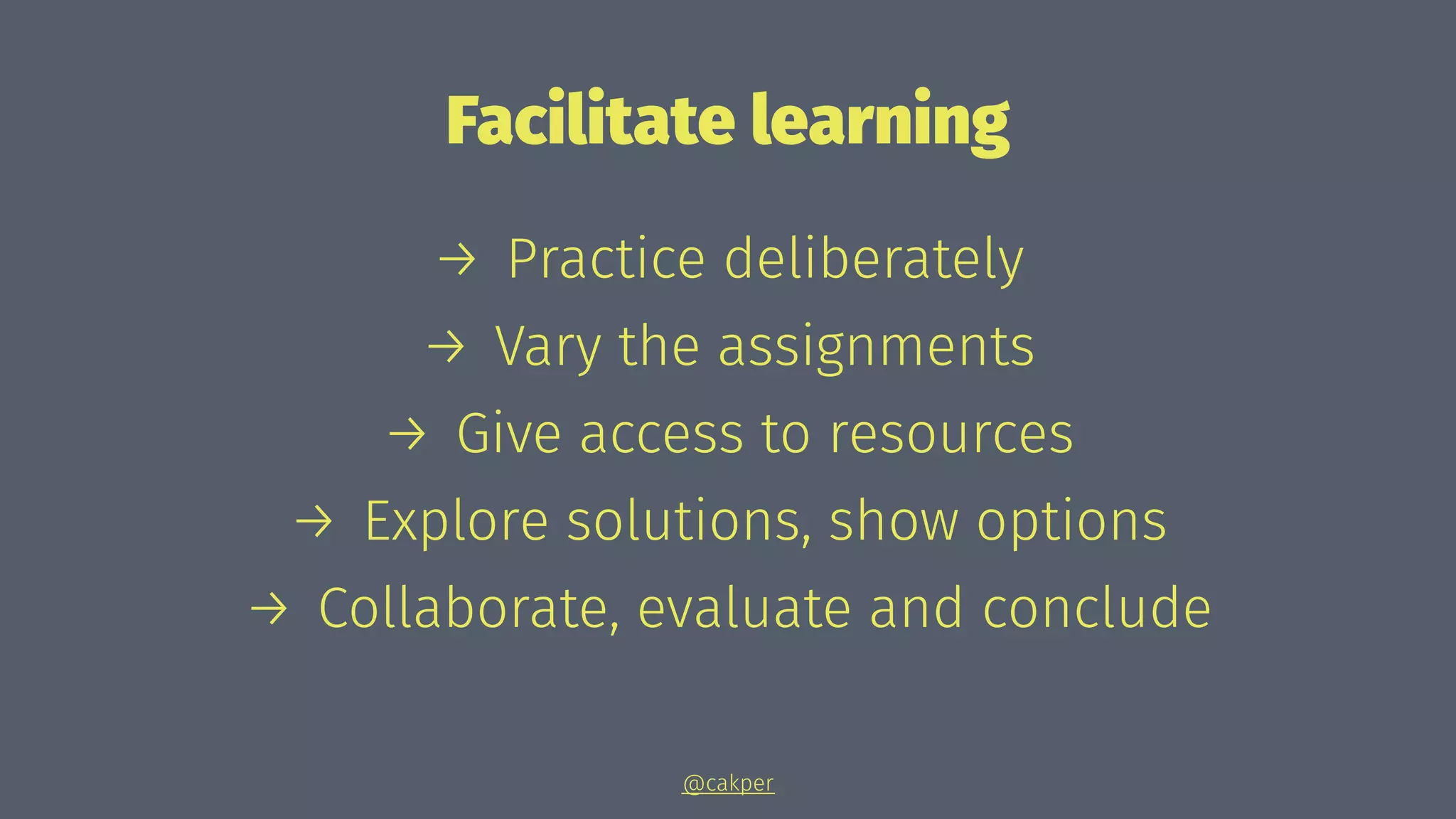 Facilitate learning
→ Practice deliberately
→ Vary the assignments
→ Give access to resources
→ Explore solutions, show options
→ Collaborate, evaluate and conclude
@cakper
 