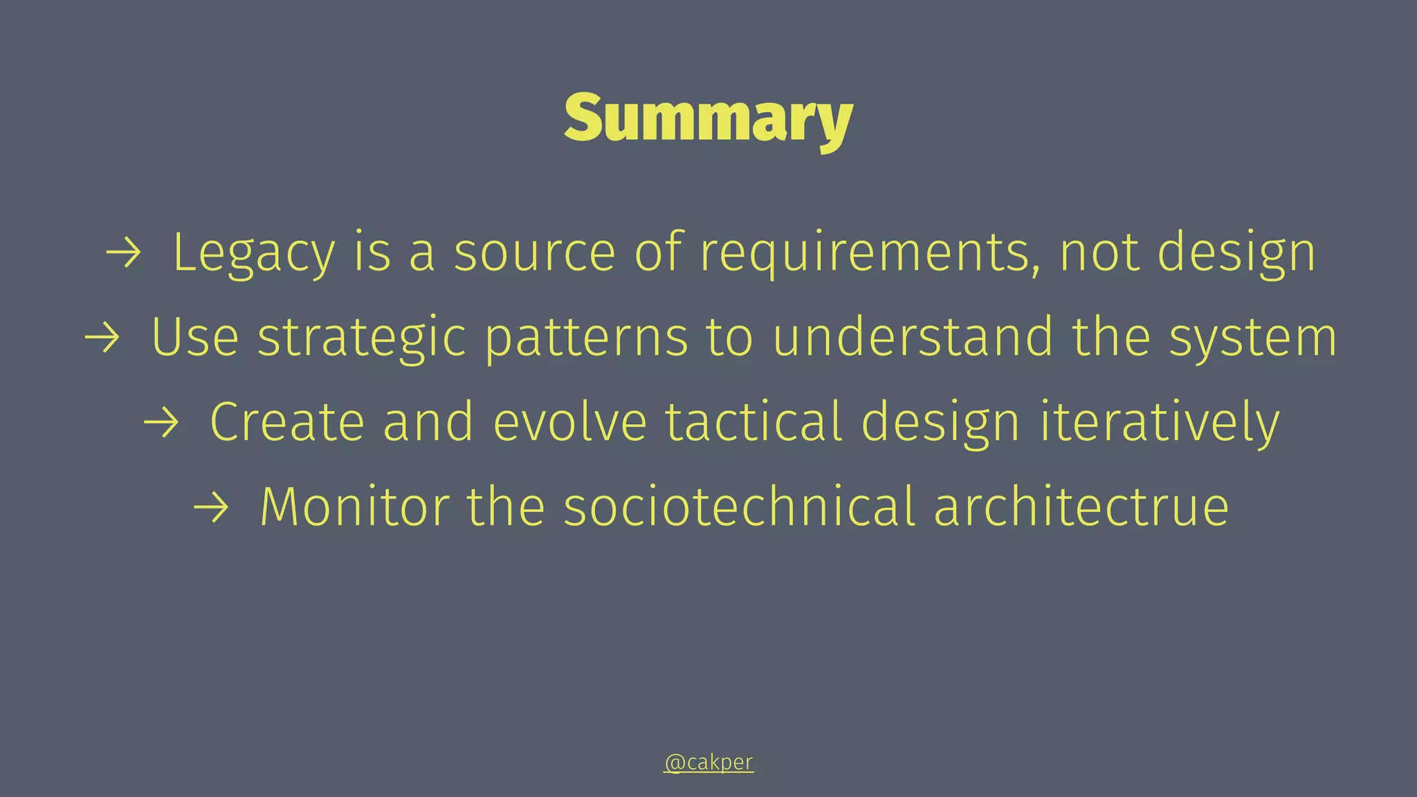 Summary
→ Legacy is a source of requirements, not design
→ Use strategic patterns to understand the system
→ Create and evolve tactical design iteratively
→ Monitor the sociotechnical architectrue
@cakper
 