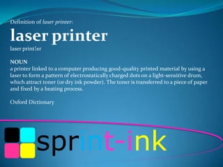 Definition of laser printer:

laser printer
laser print¦er
NOUN
a printer linked to a computer producing good-quality printed material by using a
laser to form a pattern of electrostatically charged dots on a light-sensitive drum,
which attract toner (or dry ink powder). The toner is transferred to a piece of paper
and fixed by a heating process.
Oxford Dictionary

sprint-ink

 