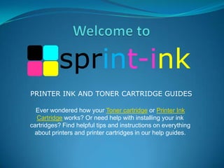sprint-ink
PRINTER INK AND TONER CARTRIDGE GUIDES
Ever wondered how your Toner cartridge or Printer Ink
Cartridge works? Or need help with installing your ink
cartridges? Find helpful tips and instructions on everything
about printers and printer cartridges in our help guides.

 