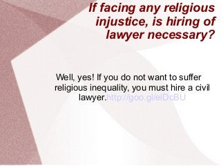If facing any religious
injustice, is hiring of
lawyer necessary?
Well, yes! If you do not want to suffer
religious inequality, you must hire a civil
lawyer.http://goo.gl/elDcBU
 