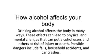 How alcohol affects your
body
Drinking alcohol affects the body in many
ways. These effects can lead to physical and
mental changes that can put alcohol users and
others at risk of injury or death. Possible
dangers include falls, household accidents, and
car crashes.

 