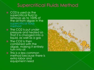 Supercritical Fluids MethodCO2 is used as the supercritical fluid to remove up to 100% of the oil from algae in the supercritical fluids methodThe CO2 is put under pressure and heated so that it is changed into a liquid, as well as a gasThe CO2 is then combined with the algae, making it entirely turn into oilThis is a less common method because there is extra labor and equipment need