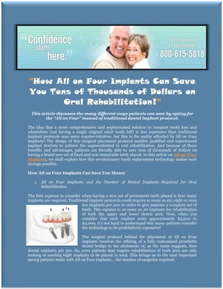 "How All on Four Implants Can Save
You Tens of Thousands of Dollars on
       Oral Rehabilitation!"
 This article discusses the many different ways patients can save by opting for
        the “All on Four” instead of traditional dental implant protocol.

The idea that a more comprehensive and sophisticated solution to rampant tooth loss and
edentulism (not having a single original adult tooth left) is less expensive than traditional
implant protocols may seem counter-intuitive, but this is the reality afforded by All on Four
implants! The design of this surgical placement protocol enables qualified and experienced
implant dentists to achieve the unprecedented in oral rehabilitation. And because of these
benefits and advantages, patients are literally able to save tens of thousands of dollars on
having a brand new set of fixed and non-removable teeth placed. In this article on All on Four
implants, we shall explore how this revolutionary tooth replacement technology makes such
savings possible.

How All on Four Implants Can Save You Money

   1. All on Four Implants and the Number of Dental Implants Required for Oral
      Rehabilitation

The first expense to consider when having a new set of permanent teeth placed is how many
implants are required. Traditional implant protocols could require as many as six, eight or even
                               ten implants per jaw in order to give patients a complete set of
                               teeth. This equates to as many as 20 implants for rehabilitation
                               of both the upper and lower dental arch. Now, when you
                               consider that each implant costs approximately $3,500 to
                               $4,000, it’s not hard to understand why many patients consider
                               the technology to be prohibitively expensive!

                               The surgical protocol behind the placement of All on Four
                               implants involves the affixing of a fully customized prosthetic
                               dental bridge to the abutments of, as the name suggests, four
dental implants per jaw. So, even patients that require rehabilitation of both jaws are only
looking at needing eight implants to be placed in total. This brings us to the next important
saving patients make with All on Four implants… the number of surgeries required.
 