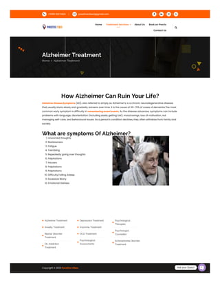 How Alzheimer Can Ruin Your Life?
Alzheimer Disease Symptoms (AD), also referred to simply as Alzheimer’s, is a chronic neurodegenerative disease
that usually starts slowly and gradually worsens over time. It is the cause of 60–70% of cases of dementia.The most
common early symptom is difficulty in remembering recent events. As the disease advances, symptoms can include
problems with language, disorientation (including easily getting lost), mood swings, loss of motivation, not
managing self-care, and behavioural issues. As a person’s condition declines, they often withdraw from family and
society.
What are symptoms Of Alzheimer?
1. Unwanted thoughts
2. Restlessness
3. Fatigue
4. Trembling
5. Repeatedly going over thoughts
6. Palpitations
7. Nausea
8. Palpitations
9. Palpitations
10. Difficulty Falling Asleep
11. Excessive Worry
12. Emotional Distress
Alzheimer Treatment
Anxiety Treatment
Bipolar Disorder
Treatment
De-Addiction
Treatment
Depression Treatment
Insomnia Treatment
OCD Treatment
Psychological
Assessments
Psychological
Therapies
Psychologist
Counsellor
Schizophrenia Disorder
Treatment
Copyright © 2023 Possitive Vibes
Alzheimer Treatment
Home  Alzheimer Treatment
 +91981 822 5843  possitivevibes2@gmail.com    
Home Treatment Services  About Us Book on Practo
Contact Us

Ask your Query!
 