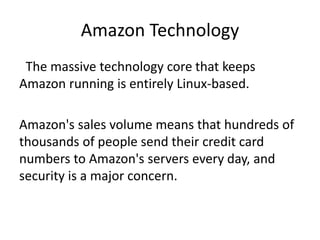 Amazon Technology
The massive technology core that keeps
Amazon running is entirely Linux-based.
Amazon's sales volume means that hundreds of
thousands of people send their credit card
numbers to Amazon's servers every day, and
security is a major concern.
 