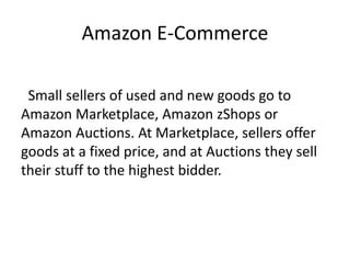 Amazon E-Commerce
Small sellers of used and new goods go to
Amazon Marketplace, Amazon zShops or
Amazon Auctions. At Marketplace, sellers offer
goods at a fixed price, and at Auctions they sell
their stuff to the highest bidder.
 