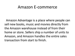 Amazon E-commerce
Amazon Advantage is a place where people can
sell new books, music and movies directly from
the Amazon warehouse instead of from their
home or store. Sellers ship a number of units to
Amazon, and Amazon handles the entire sales
transaction from start to finish.
 