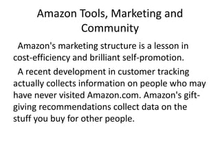 Amazon Tools, Marketing and
Community
Amazon's marketing structure is a lesson in
cost-efficiency and brilliant self-promotion.
A recent development in customer tracking
actually collects information on people who may
have never visited Amazon.com. Amazon's gift-
giving recommendations collect data on the
stuff you buy for other people.
 