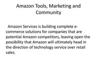 Amazon Tools, Marketing and
Community
Amazon Services is building complete e-
commerce solutions for companies that are
potential Amazon competitors, leaving open the
possibility that Amazon will ultimately head in
the direction of technology service over retail
sales.
 