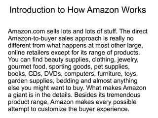 Introduction to How Amazon Works

Amazon.com sells lots and lots of stuff. The direct
Amazon-to-buyer sales approach is really no
different from what happens at most other large,
online retailers except for its range of products.
You can find beauty supplies, clothing, jewelry,
gourmet food, sporting goods, pet supplies,
books, CDs, DVDs, computers, furniture, toys,
garden supplies, bedding and almost anything
else you might want to buy. What makes Amazon
a giant is in the details. Besides its tremendous
product range, Amazon makes every possible
attempt to customize the buyer experience.
 