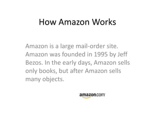 How Amazon Works

Amazon is a large mail-order site.
Amazon was founded in 1995 by Jeff
Bezos. In the early days, Amazon sells
only books, but after Amazon sells
many objects.
 