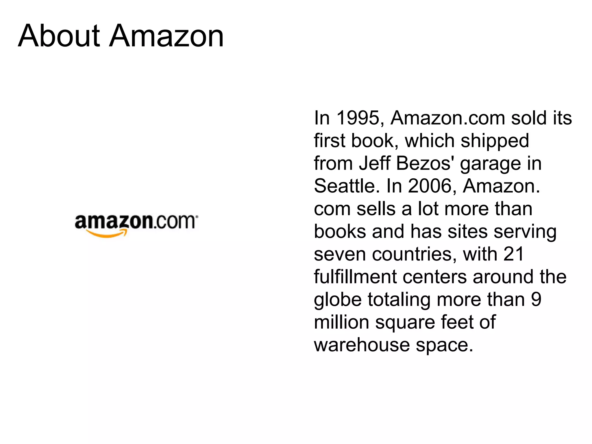 About Amazon

               In 1995, Amazon.com sold its
               first book, which shipped
               from Jeff Bezos' garage in
               Seattle. In 2006, Amazon.
               com sells a lot more than
               books and has sites serving
               seven countries, with 21
               fulfillment centers around the
               globe totaling more than 9
               million square feet of
               warehouse space.
 