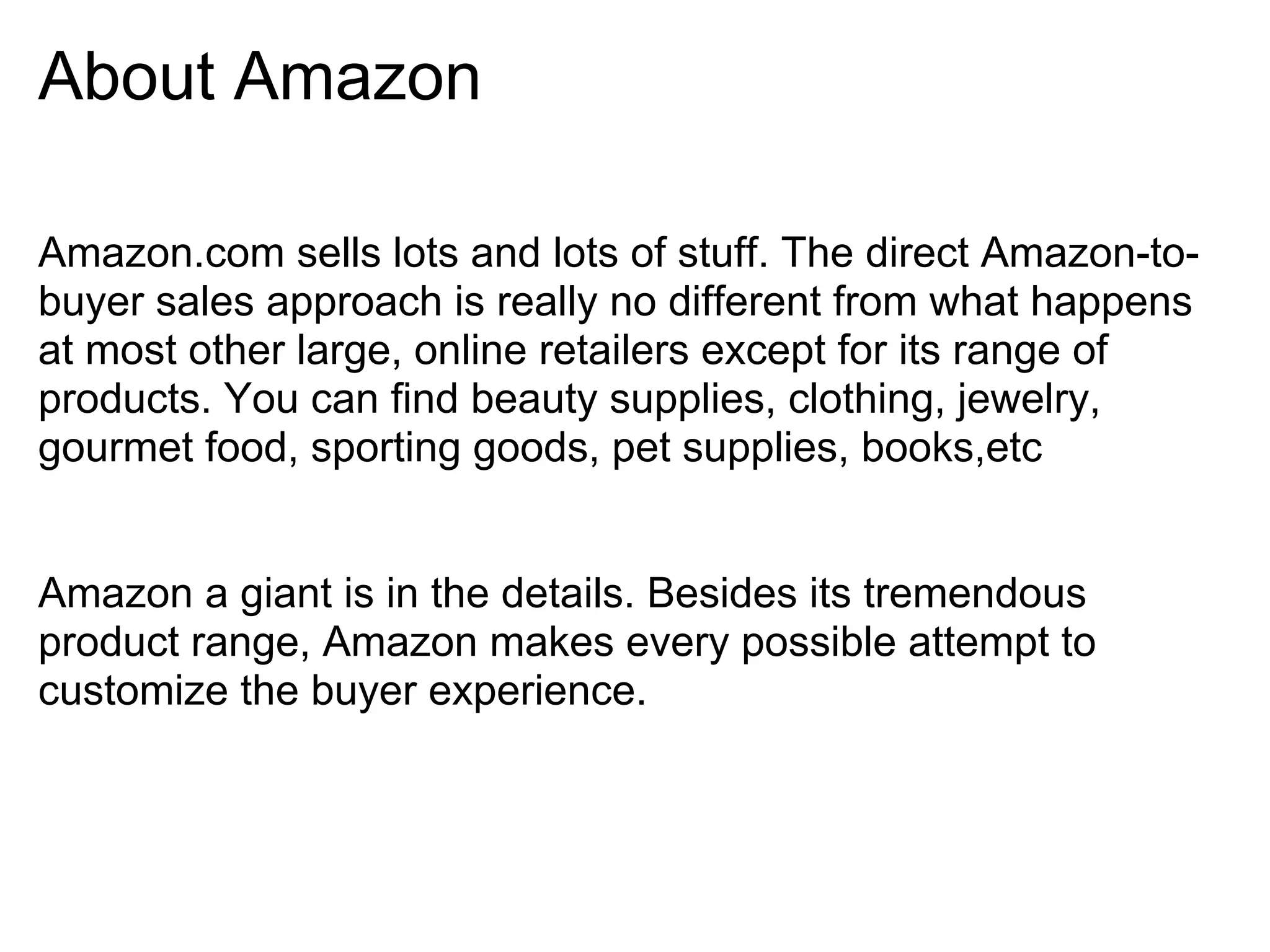About Amazon

Amazon.com sells lots and lots of stuff. The direct Amazon-to-
buyer sales approach is really no different from what happens
at most other large, online retailers except for its range of
products. You can find beauty supplies, clothing, jewelry,
gourmet food, sporting goods, pet supplies, books,etc


Amazon a giant is in the details. Besides its tremendous
product range, Amazon makes every possible attempt to
customize the buyer experience.
 