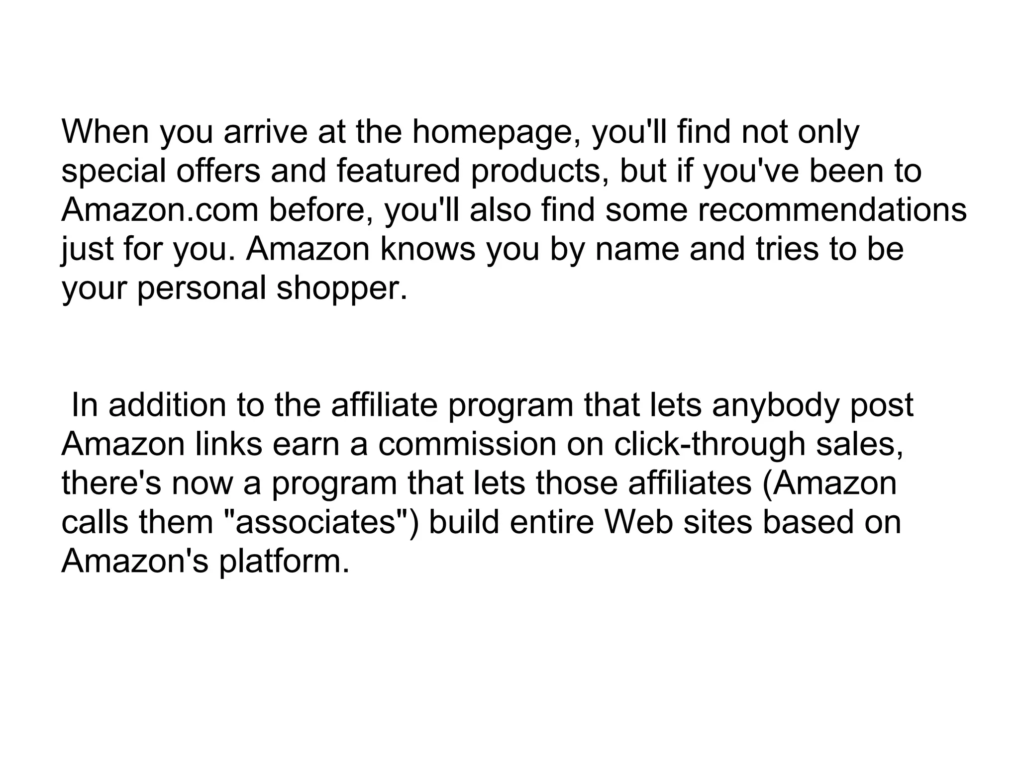 When you arrive at the homepage, you'll find not only
special offers and featured products, but if you've been to
Amazon.com before, you'll also find some recommendations
just for you. Amazon knows you by name and tries to be
your personal shopper.


 In addition to the affiliate program that lets anybody post
Amazon links earn a commission on click-through sales,
there's now a program that lets those affiliates (Amazon
calls them "associates") build entire Web sites based on
Amazon's platform.
 