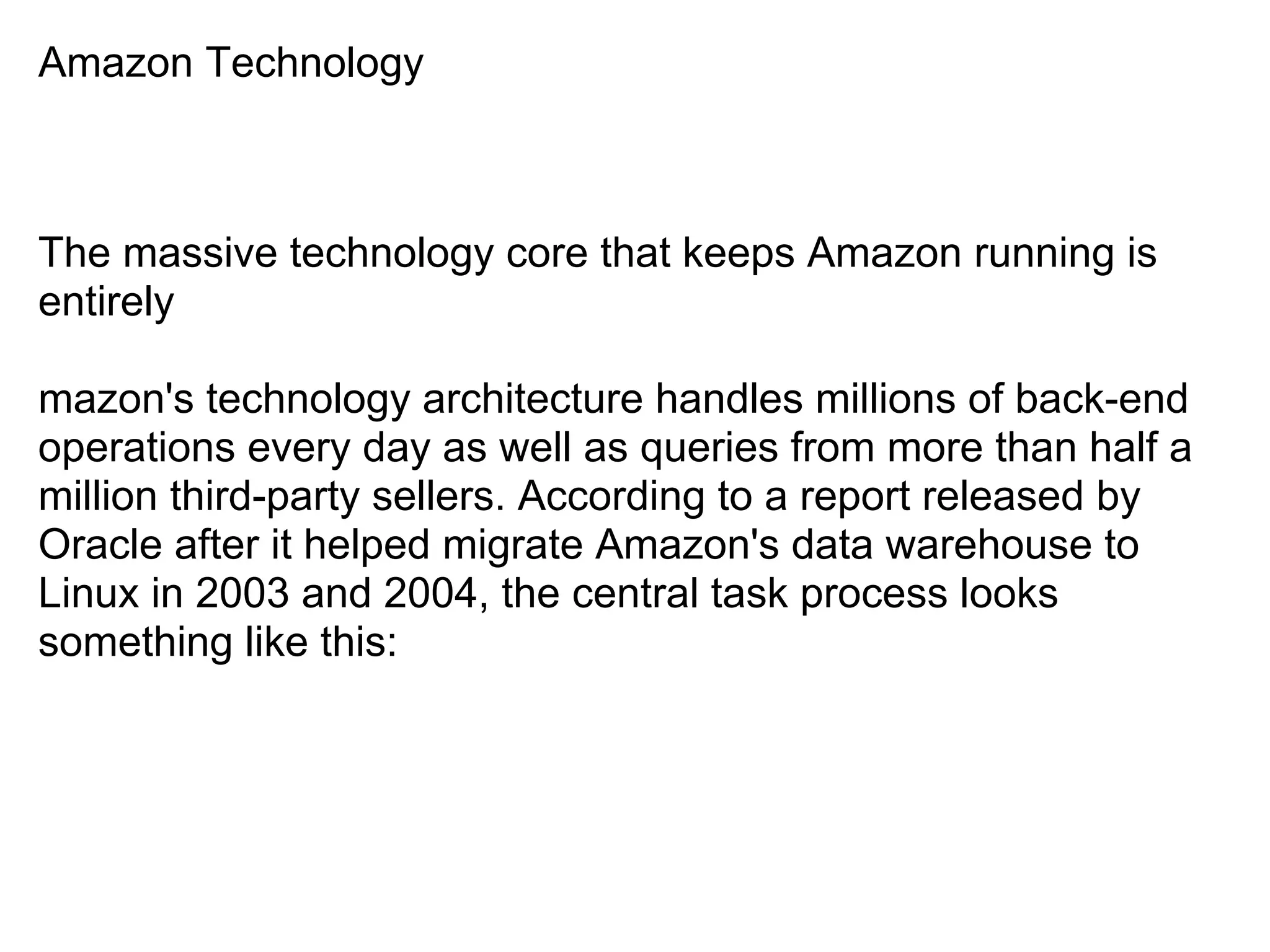 Amazon Technology



The massive technology core that keeps Amazon running is
entirely

mazon's technology architecture handles millions of back-end
operations every day as well as queries from more than half a
million third-party sellers. According to a report released by
Oracle after it helped migrate Amazon's data warehouse to
Linux in 2003 and 2004, the central task process looks
something like this:
 