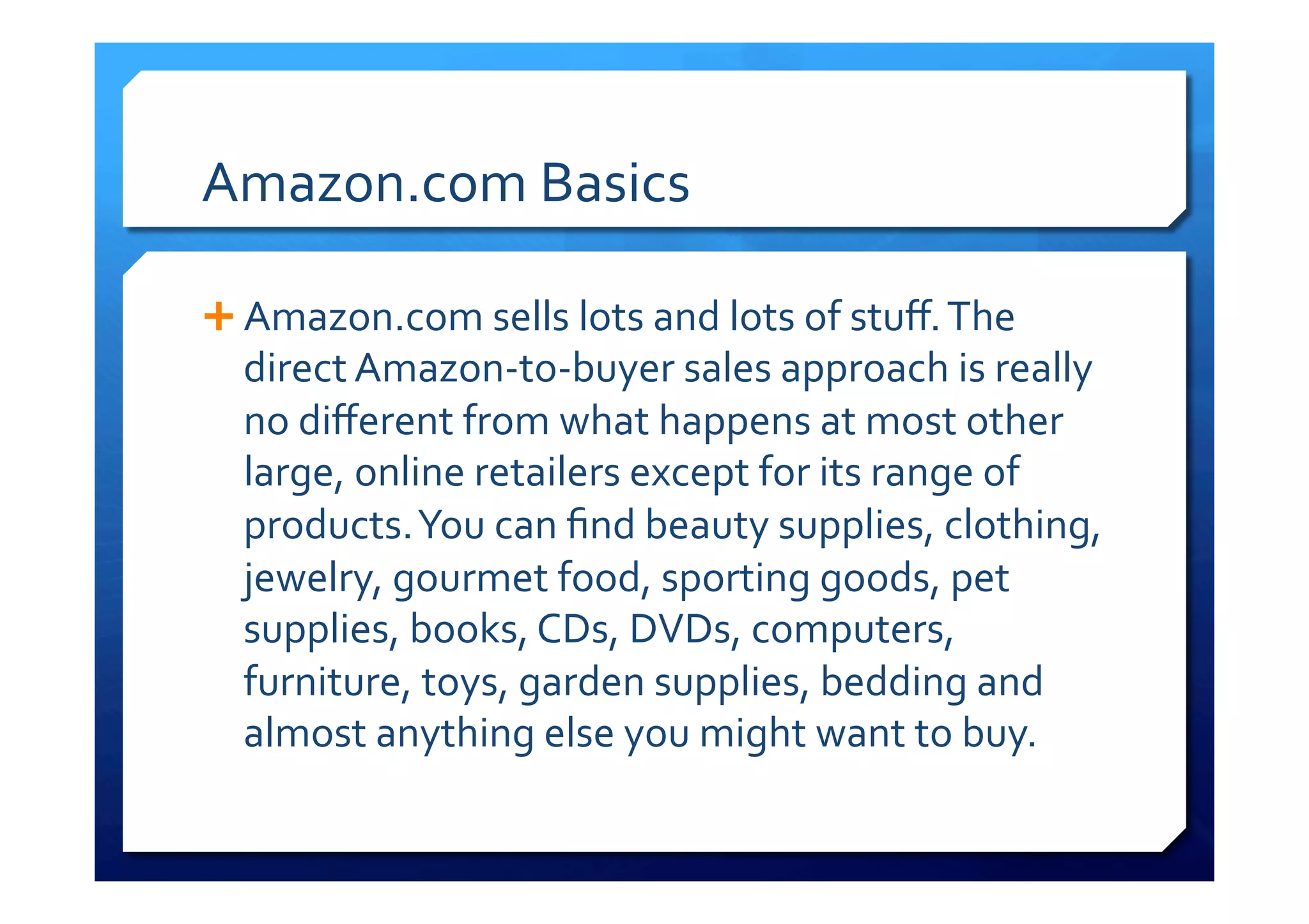 Amazon.com	
  Basics	
  
Ê Amazon.com	
  sells	
  lots	
  and	
  lots	
  of	
  stuﬀ.	
  The	
  
direct	
  Amazon-­‐to-­‐buyer	
  sales	
  approach	
  is	
  really	
  
no	
  diﬀerent	
  from	
  what	
  happens	
  at	
  most	
  other	
  
large,	
  online	
  retailers	
  except	
  for	
  its	
  range	
  of	
  
products.	
  You	
  can	
  ﬁnd	
  beauty	
  supplies,	
  clothing,	
  
jewelry,	
  gourmet	
  food,	
  sporting	
  goods,	
  pet	
  
supplies,	
  books,	
  CDs,	
  DVDs,	
  computers,	
  
furniture,	
  toys,	
  garden	
  supplies,	
  bedding	
  and	
  
almost	
  anything	
  else	
  you	
  might	
  want	
  to	
  buy.	
  
	
  
 
