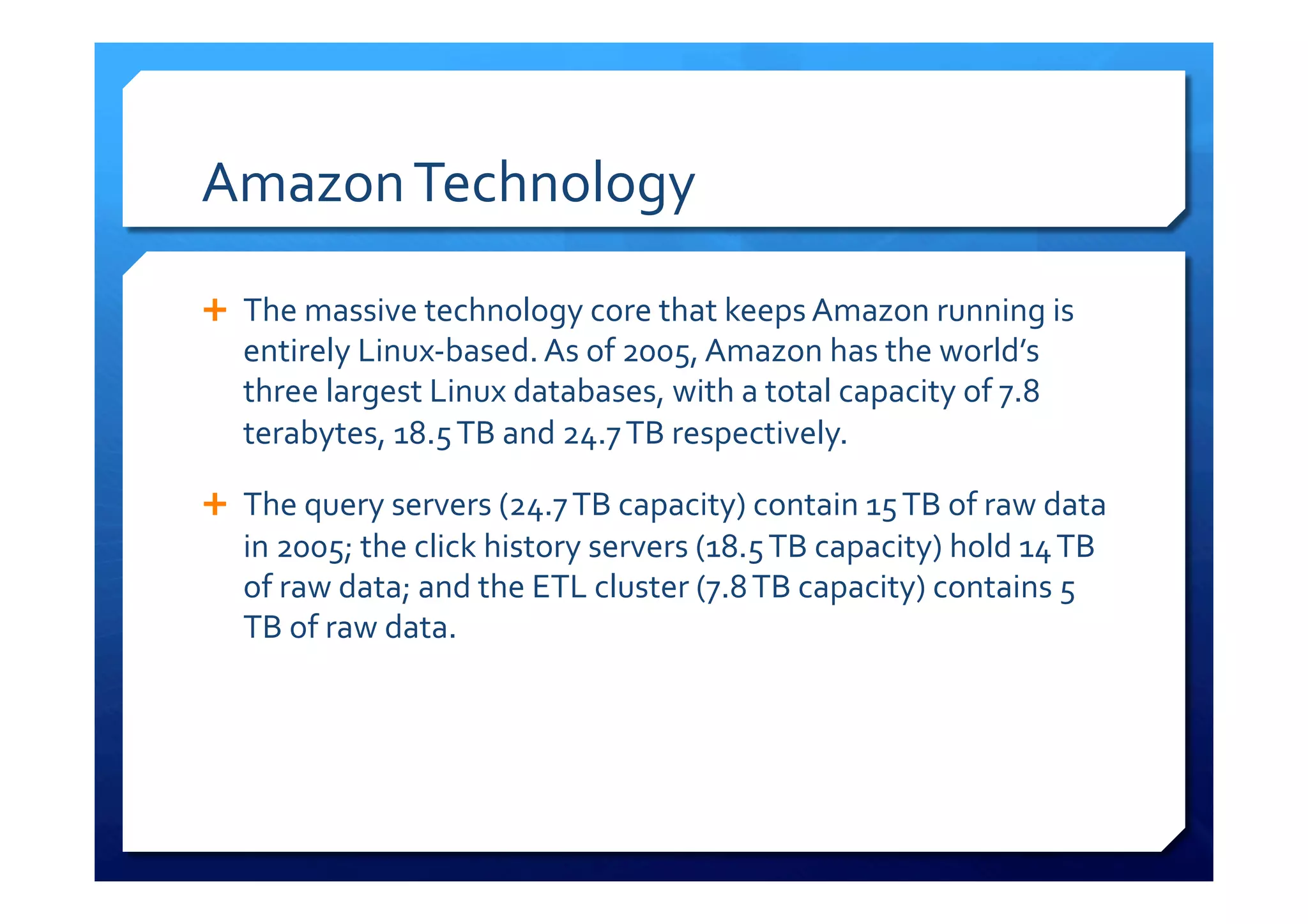 Amazon	
  Technology	
  
Ê  The	
  massive	
  technology	
  core	
  that	
  keeps	
  Amazon	
  running	
  is	
  
entirely	
  Linux-­‐based.	
  As	
  of	
  2005,	
  Amazon	
  has	
  the	
  world’s	
  
three	
  largest	
  Linux	
  databases,	
  with	
  a	
  total	
  capacity	
  of	
  7.8	
  
terabytes,	
  18.5	
  TB	
  and	
  24.7	
  TB	
  respectively.	
  
Ê  The	
  query	
  servers	
  (24.7	
  TB	
  capacity)	
  contain	
  15	
  TB	
  of	
  raw	
  data	
  
in	
  2005;	
  the	
  click	
  history	
  servers	
  (18.5	
  TB	
  capacity)	
  hold	
  14	
  TB	
  
of	
  raw	
  data;	
  and	
  the	
  ETL	
  cluster	
  (7.8	
  TB	
  capacity)	
  contains	
  5	
  
TB	
  of	
  raw	
  data.	
  
 