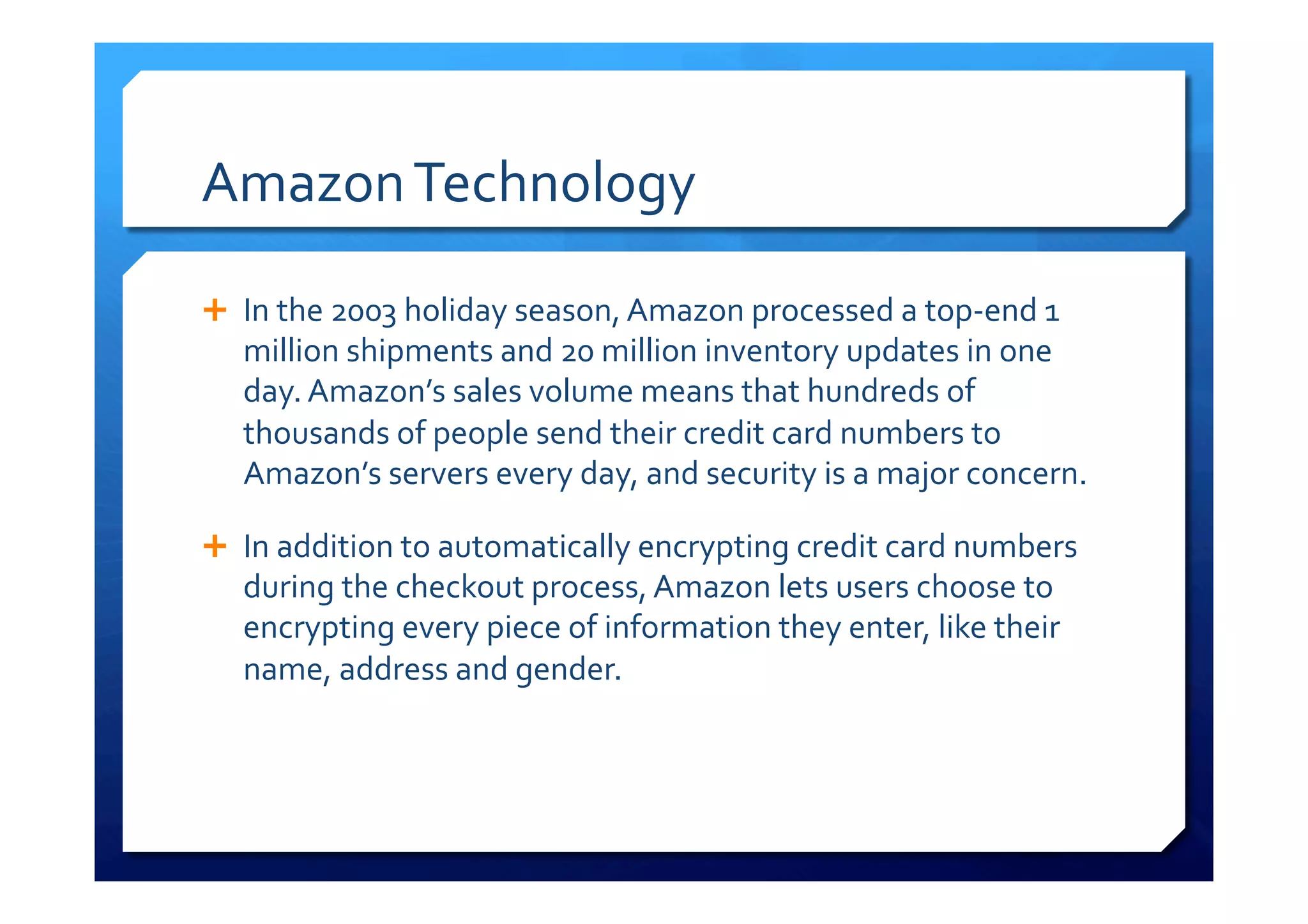 Amazon	
  Technology	
  
Ê  In	
  the	
  2003	
  holiday	
  season,	
  Amazon	
  processed	
  a	
  top-­‐end	
  1	
  
million	
  shipments	
  and	
  20	
  million	
  inventory	
  updates	
  in	
  one	
  
day.	
  Amazon’s	
  sales	
  volume	
  means	
  that	
  hundreds	
  of	
  
thousands	
  of	
  people	
  send	
  their	
  credit	
  card	
  numbers	
  to	
  
Amazon’s	
  servers	
  every	
  day,	
  and	
  security	
  is	
  a	
  major	
  concern.	
  
Ê  In	
  addition	
  to	
  automatically	
  encrypting	
  credit	
  card	
  numbers	
  
during	
  the	
  checkout	
  process,	
  Amazon	
  lets	
  users	
  choose	
  to	
  
encrypting	
  every	
  piece	
  of	
  information	
  they	
  enter,	
  like	
  their	
  
name,	
  address	
  and	
  gender.	
  
 