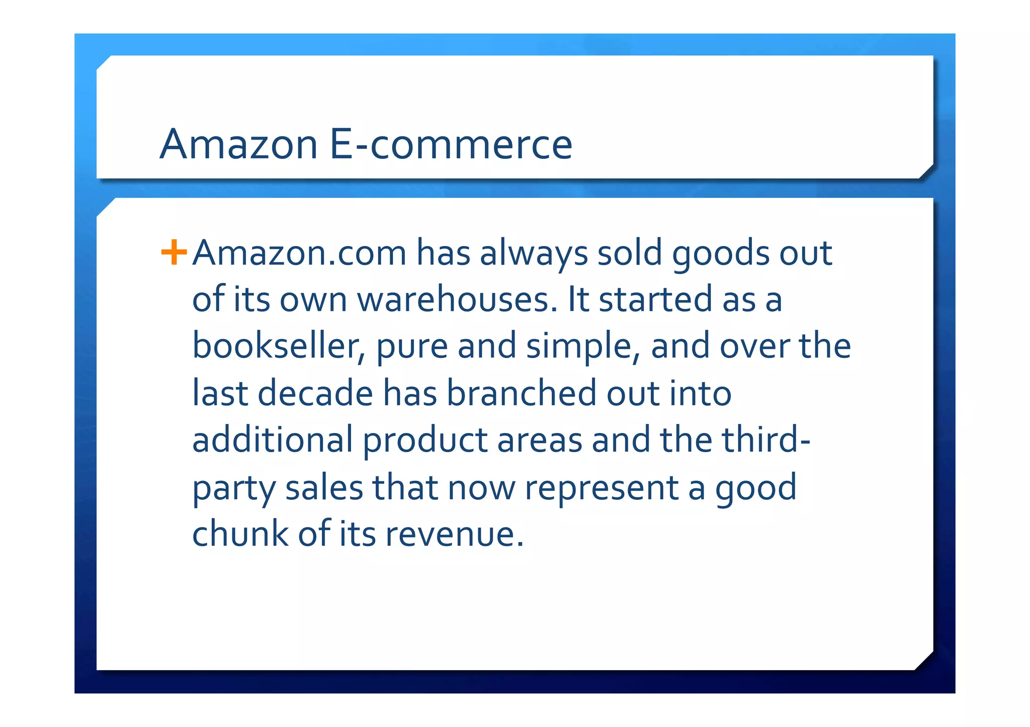 Amazon	
  E-­‐commerce	
  
Ê Amazon.com	
  has	
  always	
  sold	
  goods	
  out	
  
of	
  its	
  own	
  warehouses.	
  It	
  started	
  as	
  a	
  
bookseller,	
  pure	
  and	
  simple,	
  and	
  over	
  the	
  
last	
  decade	
  has	
  branched	
  out	
  into	
  
additional	
  product	
  areas	
  and	
  the	
  third-­‐
party	
  sales	
  that	
  now	
  represent	
  a	
  good	
  
chunk	
  of	
  its	
  revenue.	
  
 
