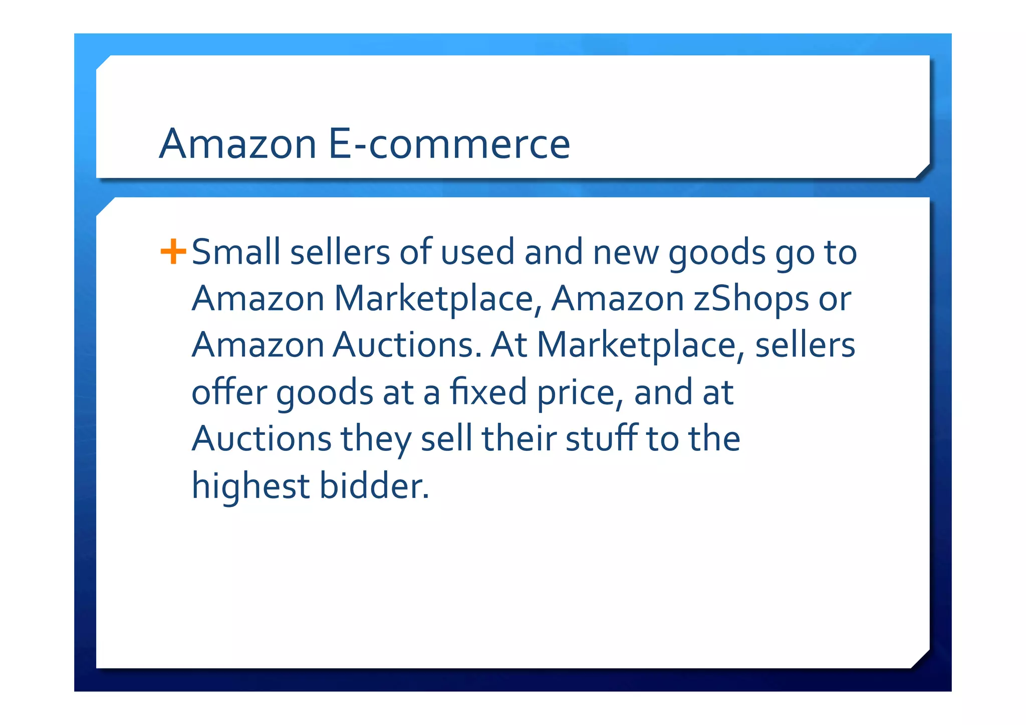 Amazon	
  E-­‐commerce	
  
Ê Small	
  sellers	
  of	
  used	
  and	
  new	
  goods	
  go	
  to	
  
Amazon	
  Marketplace,	
  Amazon	
  zShops	
  or	
  
Amazon	
  Auctions.	
  At	
  Marketplace,	
  sellers	
  
oﬀer	
  goods	
  at	
  a	
  ﬁxed	
  price,	
  and	
  at	
  
Auctions	
  they	
  sell	
  their	
  stuﬀ	
  to	
  the	
  
highest	
  bidder.	
  
 