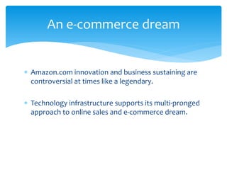  Amazon.com innovation and business sustaining are
controversial at times like a legendary.
 Technology infrastructure supports its multi-pronged
approach to online sales and e-commerce dream.
An e-commerce dream
 