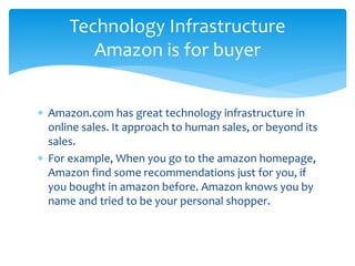  Amazon.com has great technology infrastructure in
online sales. It approach to human sales, or beyond its
sales.
 For example, When you go to the amazon homepage,
Amazon find some recommendations just for you, if
you bought in amazon before. Amazon knows you by
name and tried to be your personal shopper.
Technology Infrastructure
Amazon is for buyer
 