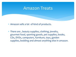  Amazon sells a lot of kind of products.
 There are , beauty supplies, clothing, jewelry,
gourmet food, sporting goods, pet supplies, books,
CDs, DVDs, computers, furniture, toys, garden
supplies, bedding and almost anything else in amazon.
Amazon Treats
 