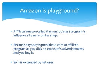  Affiliate(amazon called them associates) program is
influence all user in online shop.
 Because anybody is possible to earn at affiliate
program as you click on each site’s advertisements
and you buy it.
 So it is expanded by net user.
Amazon is playground?
 