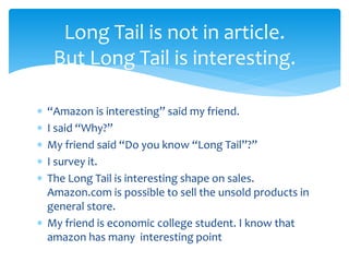  “Amazon is interesting” said my friend.
 I said “Why?”
 My friend said “Do you know “Long Tail”?”
 I survey it.
 The Long Tail is interesting shape on sales.
Amazon.com is possible to sell the unsold products in
general store.
 My friend is economic college student. I know that
amazon has many interesting point
Long Tail is not in article.
But Long Tail is interesting.
 