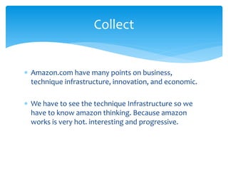  Amazon.com have many points on business,
technique infrastructure, innovation, and economic.
 We have to see the technique Infrastructure so we
have to know amazon thinking. Because amazon
works is very hot. interesting and progressive.
Collect
 