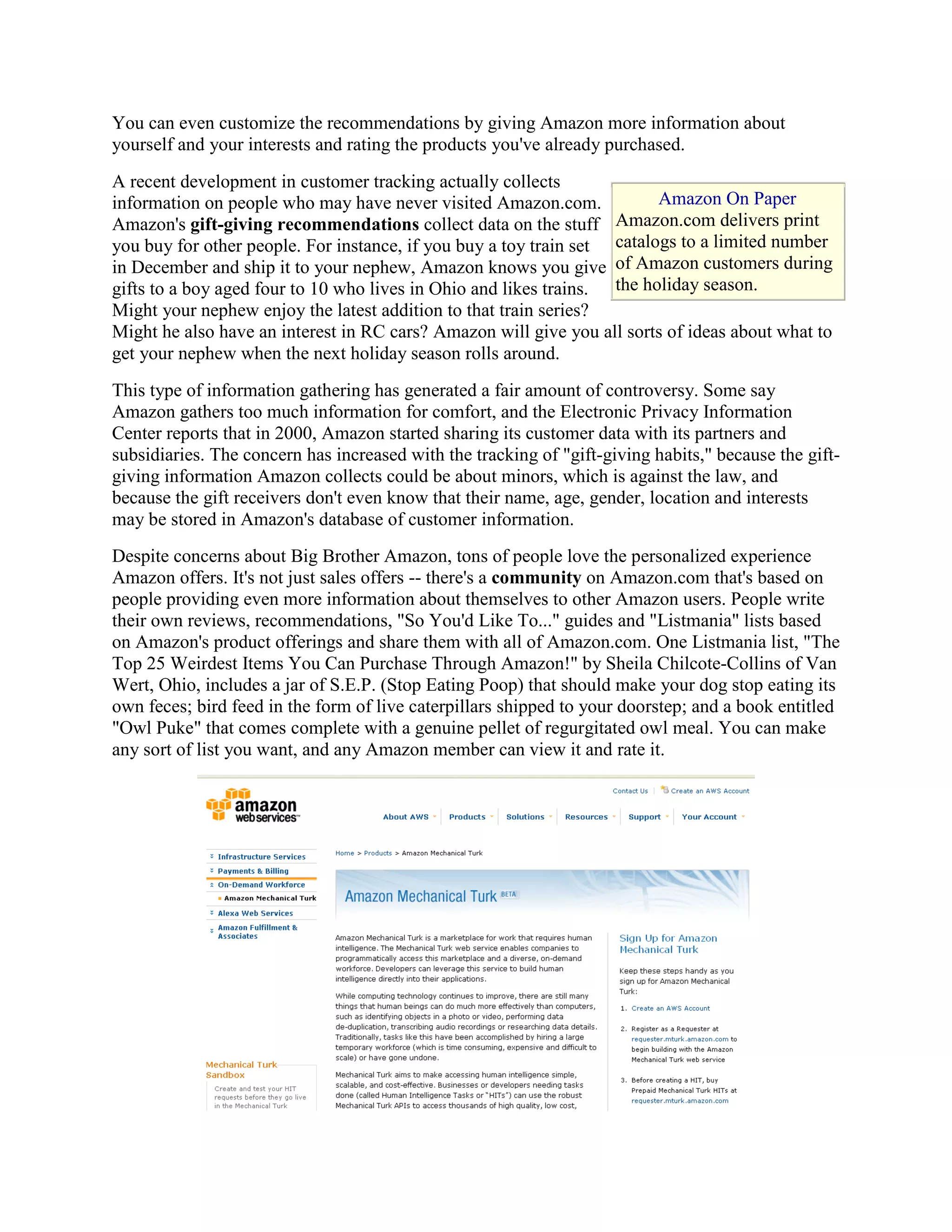 You can even customize the recommendations by giving Amazon more information about
yourself and your interests and rating the products you've already purchased.
A recent development in customer tracking actually collects
information on people who may have never visited Amazon.com.             Amazon On Paper
Amazon's gift-giving recommendations collect data on the stuff Amazon.com delivers print
you buy for other people. For instance, if you buy a toy train set catalogs to a limited number
in December and ship it to your nephew, Amazon knows you give of Amazon customers during
gifts to a boy aged four to 10 who lives in Ohio and likes trains. the holiday season.
Might your nephew enjoy the latest addition to that train series?
Might he also have an interest in RC cars? Amazon will give you all sorts of ideas about what to
get your nephew when the next holiday season rolls around.
This type of information gathering has generated a fair amount of controversy. Some say
Amazon gathers too much information for comfort, and the Electronic Privacy Information
Center reports that in 2000, Amazon started sharing its customer data with its partners and
subsidiaries. The concern has increased with the tracking of "gift-giving habits," because the gift-
giving information Amazon collects could be about minors, which is against the law, and
because the gift receivers don't even know that their name, age, gender, location and interests
may be stored in Amazon's database of customer information.
Despite concerns about Big Brother Amazon, tons of people love the personalized experience
Amazon offers. It's not just sales offers -- there's a community on Amazon.com that's based on
people providing even more information about themselves to other Amazon users. People write
their own reviews, recommendations, "So You'd Like To..." guides and "Listmania" lists based
on Amazon's product offerings and share them with all of Amazon.com. One Listmania list, "The
Top 25 Weirdest Items You Can Purchase Through Amazon!" by Sheila Chilcote-Collins of Van
Wert, Ohio, includes a jar of S.E.P. (Stop Eating Poop) that should make your dog stop eating its
own feces; bird feed in the form of live caterpillars shipped to your doorstep; and a book entitled
"Owl Puke" that comes complete with a genuine pellet of regurgitated owl meal. You can make
any sort of list you want, and any Amazon member can view it and rate it.
 