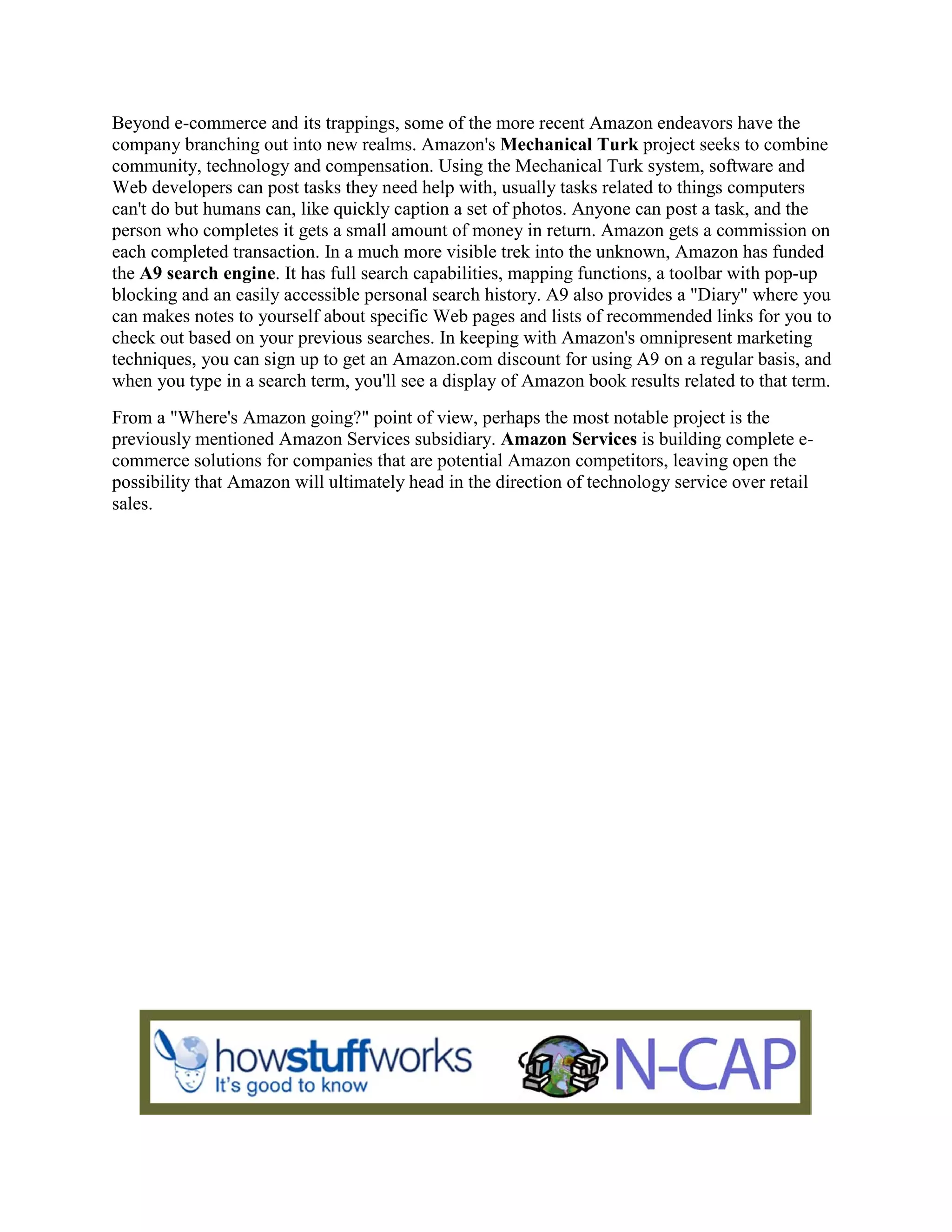 Beyond e-commerce and its trappings, some of the more recent Amazon endeavors have the
company branching out into new realms. Amazon's Mechanical Turk project seeks to combine
community, technology and compensation. Using the Mechanical Turk system, software and
Web developers can post tasks they need help with, usually tasks related to things computers
can't do but humans can, like quickly caption a set of photos. Anyone can post a task, and the
person who completes it gets a small amount of money in return. Amazon gets a commission on
each completed transaction. In a much more visible trek into the unknown, Amazon has funded
the A9 search engine. It has full search capabilities, mapping functions, a toolbar with pop-up
blocking and an easily accessible personal search history. A9 also provides a "Diary" where you
can makes notes to yourself about specific Web pages and lists of recommended links for you to
check out based on your previous searches. In keeping with Amazon's omnipresent marketing
techniques, you can sign up to get an Amazon.com discount for using A9 on a regular basis, and
when you type in a search term, you'll see a display of Amazon book results related to that term.
From a "Where's Amazon going?" point of view, perhaps the most notable project is the
previously mentioned Amazon Services subsidiary. Amazon Services is building complete e-
commerce solutions for companies that are potential Amazon competitors, leaving open the
possibility that Amazon will ultimately head in the direction of technology service over retail
sales.
 