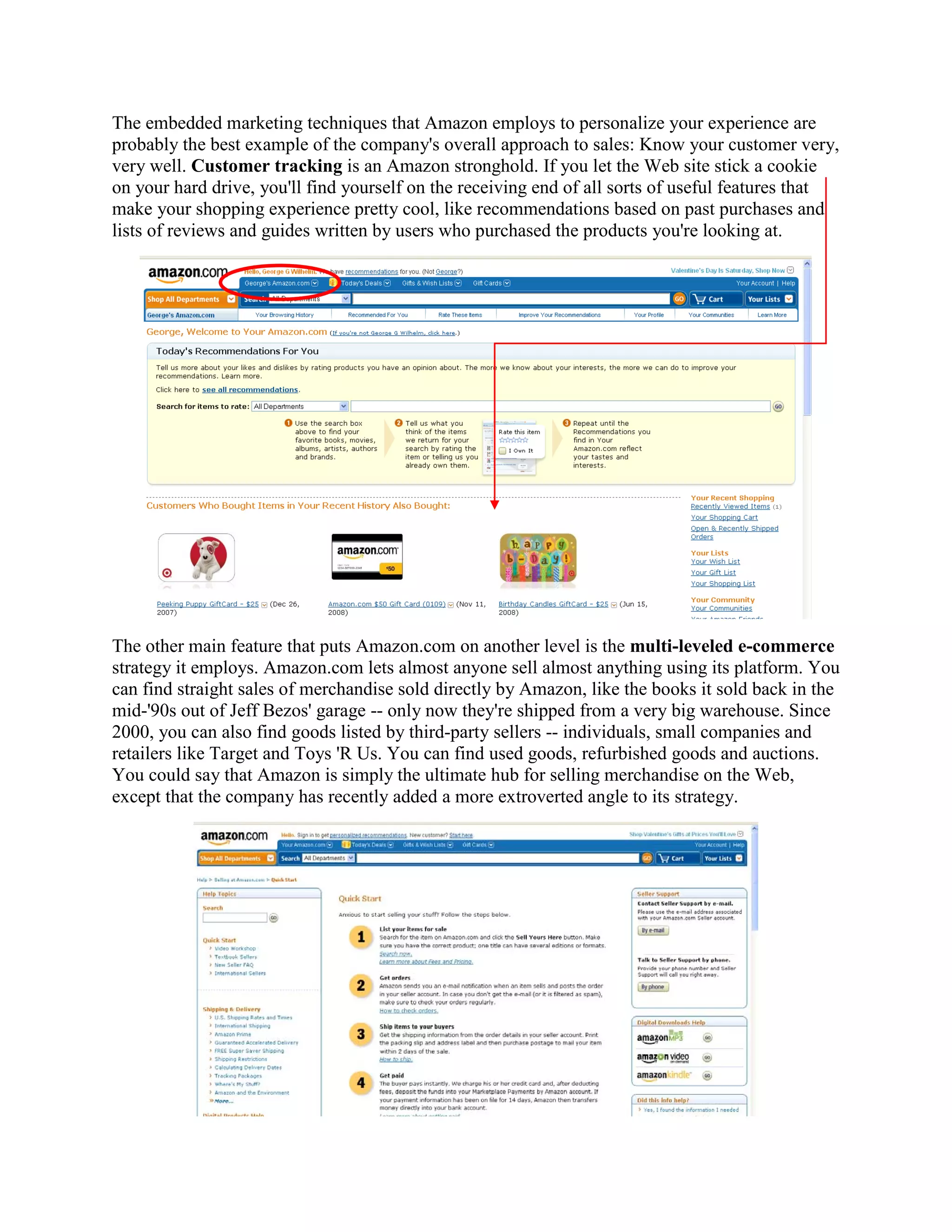 The embedded marketing techniques that Amazon employs to personalize your experience are
probably the best example of the company's overall approach to sales: Know your customer very,
very well. Customer tracking is an Amazon stronghold. If you let the Web site stick a cookie
on your hard drive, you'll find yourself on the receiving end of all sorts of useful features that
make your shopping experience pretty cool, like recommendations based on past purchases and
lists of reviews and guides written by users who purchased the products you're looking at.




The other main feature that puts Amazon.com on another level is the multi-leveled e-commerce
strategy it employs. Amazon.com lets almost anyone sell almost anything using its platform. You
can find straight sales of merchandise sold directly by Amazon, like the books it sold back in the
mid-'90s out of Jeff Bezos' garage -- only now they're shipped from a very big warehouse. Since
2000, you can also find goods listed by third-party sellers -- individuals, small companies and
retailers like Target and Toys 'R Us. You can find used goods, refurbished goods and auctions.
You could say that Amazon is simply the ultimate hub for selling merchandise on the Web,
except that the company has recently added a more extroverted angle to its strategy.
 