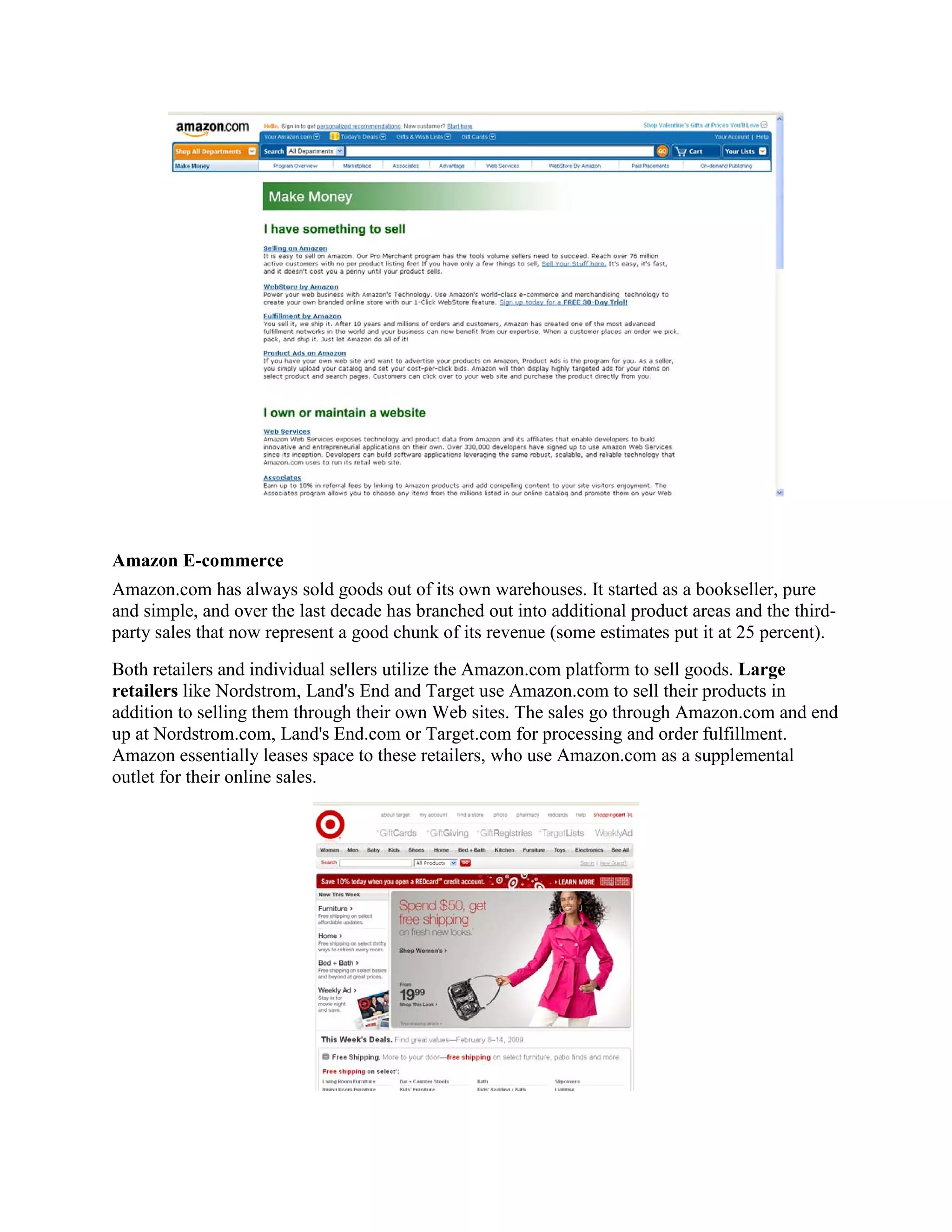 Amazon E-commerce
Amazon.com has always sold goods out of its own warehouses. It started as a bookseller, pure
and simple, and over the last decade has branched out into additional product areas and the third-
party sales that now represent a good chunk of its revenue (some estimates put it at 25 percent).
Both retailers and individual sellers utilize the Amazon.com platform to sell goods. Large
retailers like Nordstrom, Land's End and Target use Amazon.com to sell their products in
addition to selling them through their own Web sites. The sales go through Amazon.com and end
up at Nordstrom.com, Land's End.com or Target.com for processing and order fulfillment.
Amazon essentially leases space to these retailers, who use Amazon.com as a supplemental
outlet for their online sales.
 