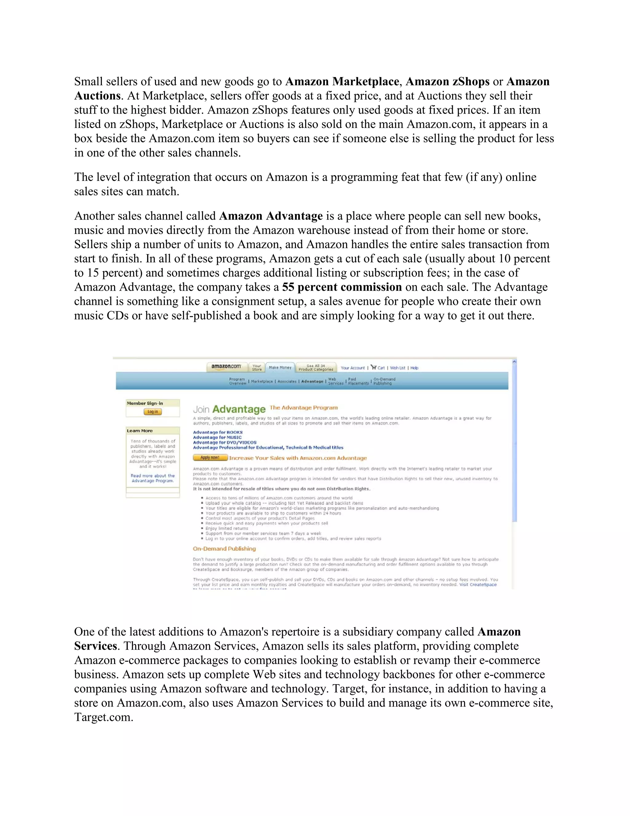 Small sellers of used and new goods go to Amazon Marketplace, Amazon zShops or Amazon
Auctions. At Marketplace, sellers offer goods at a fixed price, and at Auctions they sell their
stuff to the highest bidder. Amazon zShops features only used goods at fixed prices. If an item
listed on zShops, Marketplace or Auctions is also sold on the main Amazon.com, it appears in a
box beside the Amazon.com item so buyers can see if someone else is selling the product for less
in one of the other sales channels.
The level of integration that occurs on Amazon is a programming feat that few (if any) online
sales sites can match.
Another sales channel called Amazon Advantage is a place where people can sell new books,
music and movies directly from the Amazon warehouse instead of from their home or store.
Sellers ship a number of units to Amazon, and Amazon handles the entire sales transaction from
start to finish. In all of these programs, Amazon gets a cut of each sale (usually about 10 percent
to 15 percent) and sometimes charges additional listing or subscription fees; in the case of
Amazon Advantage, the company takes a 55 percent commission on each sale. The Advantage
channel is something like a consignment setup, a sales avenue for people who create their own
music CDs or have self-published a book and are simply looking for a way to get it out there.




One of the latest additions to Amazon's repertoire is a subsidiary company called Amazon
Services. Through Amazon Services, Amazon sells its sales platform, providing complete
Amazon e-commerce packages to companies looking to establish or revamp their e-commerce
business. Amazon sets up complete Web sites and technology backbones for other e-commerce
companies using Amazon software and technology. Target, for instance, in addition to having a
store on Amazon.com, also uses Amazon Services to build and manage its own e-commerce site,
Target.com.
 