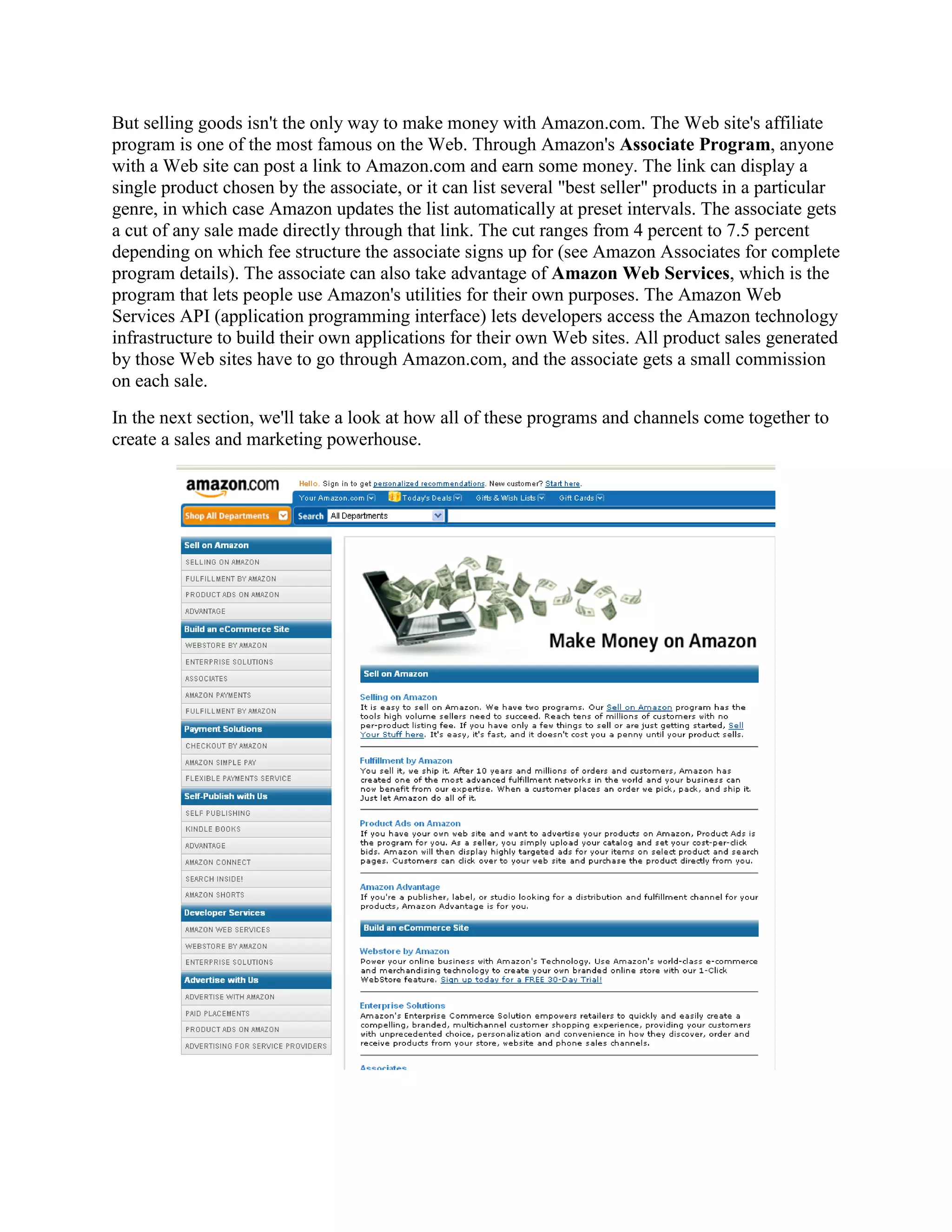 But selling goods isn't the only way to make money with Amazon.com. The Web site's affiliate
program is one of the most famous on the Web. Through Amazon's Associate Program, anyone
with a Web site can post a link to Amazon.com and earn some money. The link can display a
single product chosen by the associate, or it can list several "best seller" products in a particular
genre, in which case Amazon updates the list automatically at preset intervals. The associate gets
a cut of any sale made directly through that link. The cut ranges from 4 percent to 7.5 percent
depending on which fee structure the associate signs up for (see Amazon Associates for complete
program details). The associate can also take advantage of Amazon Web Services, which is the
program that lets people use Amazon's utilities for their own purposes. The Amazon Web
Services API (application programming interface) lets developers access the Amazon technology
infrastructure to build their own applications for their own Web sites. All product sales generated
by those Web sites have to go through Amazon.com, and the associate gets a small commission
on each sale.
In the next section, we'll take a look at how all of these programs and channels come together to
create a sales and marketing powerhouse.
 