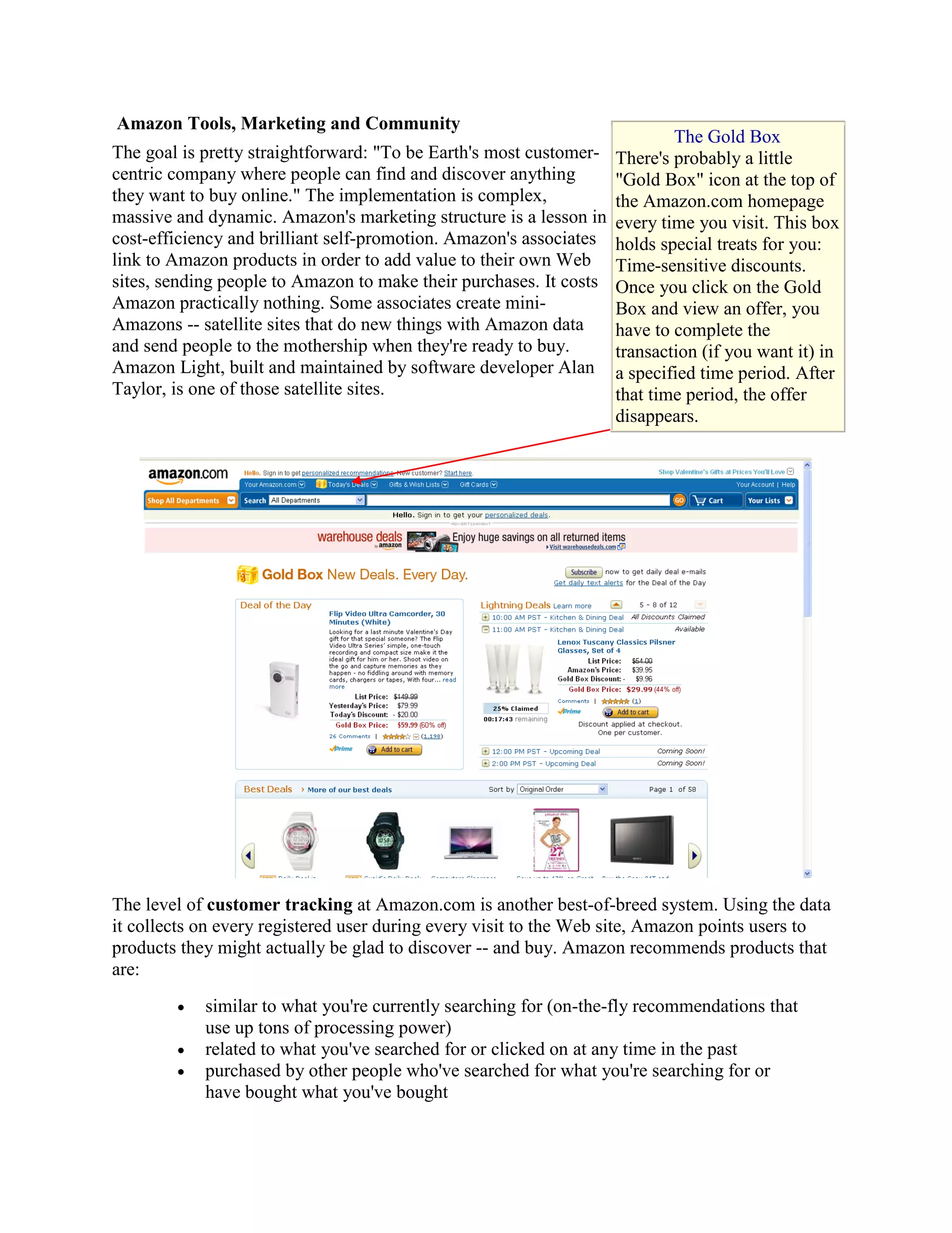 Amazon Tools, Marketing and Community
                                                                            The Gold Box
The goal is pretty straightforward: "To be Earth's most customer-   There's probably a little
centric company where people can find and discover anything         "Gold Box" icon at the top of
they want to buy online." The implementation is complex,            the Amazon.com homepage
massive and dynamic. Amazon's marketing structure is a lesson in    every time you visit. This box
cost-efficiency and brilliant self-promotion. Amazon's associates   holds special treats for you:
link to Amazon products in order to add value to their own Web      Time-sensitive discounts.
sites, sending people to Amazon to make their purchases. It costs   Once you click on the Gold
Amazon practically nothing. Some associates create mini-            Box and view an offer, you
Amazons -- satellite sites that do new things with Amazon data      have to complete the
and send people to the mothership when they're ready to buy.        transaction (if you want it) in
Amazon Light, built and maintained by software developer Alan       a specified time period. After
Taylor, is one of those satellite sites.                            that time period, the offer
                                                                    disappears.




The level of customer tracking at Amazon.com is another best-of-breed system. Using the data
it collects on every registered user during every visit to the Web site, Amazon points users to
products they might actually be glad to discover -- and buy. Amazon recommends products that
are:
        •   similar to what you're currently searching for (on-the-fly recommendations that
            use up tons of processing power)
        •   related to what you've searched for or clicked on at any time in the past
        •   purchased by other people who've searched for what you're searching for or
            have bought what you've bought
 