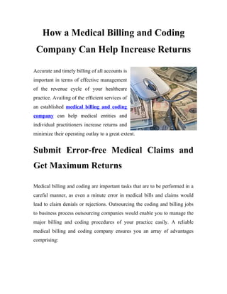 How a Medical Billing and Coding
 Company Can Help Increase Returns

Accurate and timely billing of all accounts is
important in terms of effective management
of the revenue cycle of your healthcare
practice. Availing of the efficient services of
an established medical billing and coding
company can help medical entities and
individual practitioners increase returns and
minimize their operating outlay to a great extent.


Submit Error-free Medical Claims and
Get Maximum Returns

Medical billing and coding are important tasks that are to be performed in a
careful manner, as even a minute error in medical bills and claims would
lead to claim denials or rejections. Outsourcing the coding and billing jobs
to business process outsourcing companies would enable you to manage the
major billing and coding procedures of your practice easily. A reliable
medical billing and coding company ensures you an array of advantages
comprising:
 