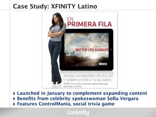 Case Study: XFINITY Latino




‣ Launched in January to complement expanding content
‣ Beneﬁts from celebrity spokeswoman Soﬁa Vergara
‣ Features ControlManía, social trivia game
 