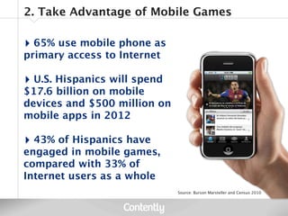 2. Take Advantage of Mobile Games

‣ 65% use mobile phone as
primary access to Internet

‣ U.S. Hispanics will spend
$17.6 billion on mobile
devices and $500 million on
mobile apps in 2012

‣ 43% of Hispanics have
engaged in mobile games,
compared with 33% of
Internet users as a whole
                              Source: Burson Marsteller and Census 2010
 